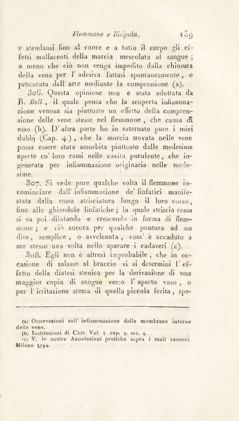 T stendaiisi Tmo al cuore e a tulio il corpo gli ef- fetti malfacenti delia marcia mescolata al sangue ; a meno che ciò non venga impedito dalia chiusura della vena per T adesiva lattasi spontaneamente , o procurata dall’ arte mediante la compressione (a). 306. Questa opinione non è stata adottata da B. Bell , il quale pensa che la scoperta iniìamma- zione venosa sìa piuttosto un elFeito della compren¬ sione delle vene stesse nel flemmone , che causa (K esso (b). D’altra parte ho io esternato pure i miei duhbj (Gap. 4 ) y marcia trovata nelle vene possa essere stata assorbita piuttosto dalle medesime aperte co’ loro rami nelle cavita purulente, che in¬ generala per infiammazione originaria nelle mede¬ sime. 307. Si vede pure qualche volta il flemmone in¬ cominciare dall’ infiammazione de’ linfatici manife¬ stata dalia rossa strisciatura lungo il loro coiso j fino alle ghiandole linfatiche ; la quale strìscia rossa si va poi dilatando e crescendo In forma di flem¬ mone ; e ciò ancora per qualche puntura ad un dito , semplice , o avvelenata , coni’ è accaduto a me stesso una volta nello sparare i cadaveri (c). 308. Egli non è altresì improbabile , che in oc^ casione di salasso al braccio vi si determini V ef¬ fetto della diatesi stenlca per la derivazibne di ima maggior copia di sangue verso 1’ aperto vaso , o per r irritazione stessa di quella piccola ferita, spe- (a) Osservazioni sull’ infiaoimazione delle membrane interne delle vene. (b) Instituzioni di Cliir Voi. i- cap. sez. 4. fc) V. le nostre Annotazioni pratiche sopra i mali venerei. Milano ^794.