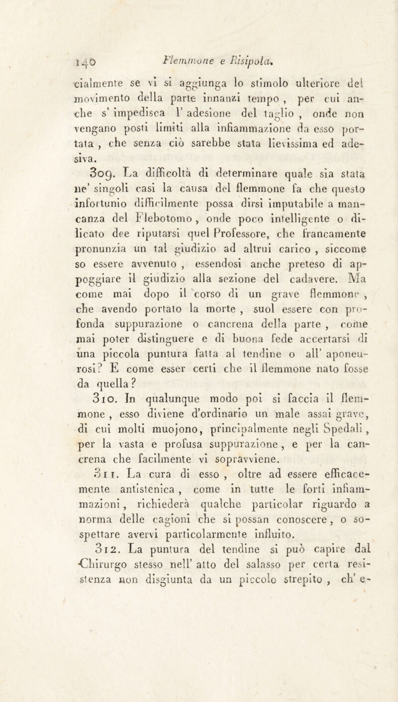 ciaìmente se vi si aggiunga lo stimolo ulteriore del movimento della parte innanzi tempo , per cui an¬ che s’ impedisca V adesione del taglio , onde non vengano posti limiti alla infiammazione da esso por¬ tata , che senza ciò sarebbe stata lievissima ed ade¬ siva. 809. La difficoltà di determinare quale sia stata ne* singoli casi la causa del flemmone fa che questo infortunio difficilmente possa dirsi imputabile a man¬ canza del Flebotomo , onde poco Intelligente 0 di- licato dee riputarsi quel Professore, che francamente pronunzia un tal giudizio ad altrui carico , siccome so essere avvenuto , essendosi anche preteso di ap¬ poggiare il giudizio alla sezione del cadavere. Ma come mai dopo il corso di un grave flemmone , che avendo portato la morte , suol essere con pro¬ fonda suppurazione o cancrena della parte , come mai poter distinguere e di buona fede accertarsi di una piccola puntura fatta al tendine o all’ aponeu¬ rosi? E come esser certi che il flemmone nato fosse da quella ? 310. In qualunque modo poi si faccia il flem¬ mone , esso diviene d’ordinario un male assai grave, di cui molti muojono, principalmente negli Spedali , per la vasta e profusa suppurazione, e per la can¬ crena che facilmente vi sopravviene. 3ir. La cura di esso, oltre ad essere efficace¬ mente antlstenica , come in tutte le forti infiam¬ mazioni , richiederà qualche particolar riguardo a norma delle cagioni che si possan conoscere, o so¬ spettare avervi particolarmente influito. 312. La puntura del tendine si può capire dal •Chirurgo stesso nell’ atto del salasso per certa resi¬ stenza non disgiunta da un piccolo strepito , eh’ e-