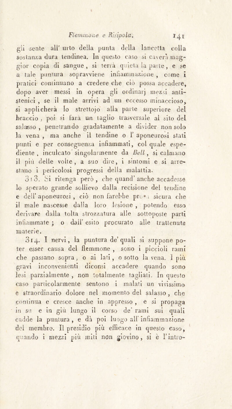 / 141 gli sente all' urto della punta della lancetta colla sostanza dura tendinea. In questo caso si caverà mag¬ gior copia di sangue, si terrà quieta la parte, e se a tale puntura sopravviene intìamiiiazione , come i pratici continuano a credere che ciò possa accadere, dopo aver messi in opera gli ordinar] mezzi anli- stenici , se il male arrivi ad un eccesso minaccioso, sì applicherà Io strettojo alia parte superiore del braccio , poi si fara un taglio trasversale al sito del salasso , penetrando gradatamente a divider non solo la vena , ma anche il tendine o T aponeurosi stati punti e per conseguenza infiammati, col quale espe¬ diente , inculcato singolarmente da Bell ^ si calmano il più delie volte, a suo dire, i sintomi e si arre¬ stano i pericolosi progressi della malattia. 3 t 3. Si ritenga però, che quand’anche accadesse 10 sperato grande sollievo dalla recisione del tendine e deli’ aponeurosi , ciò non farebbe prò* 1 sicura che 11 Diale nascesse dalla loro lesione , jjotendo esso derivare dalla tolta strozzatura alle sottoposte partì infiammate ; 0 dall’ esito procurato alle trattenute materie. 314, I nervi, la puntura de’quali si suppone ter esser causa del flemmone , sono i piccioli rami che passano sopra, 0 ai lati, 0 sotto la vena. 1 più gravi inconvenienti dìconsi accadere quando sono lesi parzialmente , non totalmente ladlaii. In onesto caso particolarmente sentono i malati un vivissimo e straordinario dolore nel momento del salasso che continua e cresce anche in appresso , e si propaga In so e in giù lungo il corso de’ rami sul quali cadde la puntura, e dà poi luogo all* infiammazione, dei membro. Il presidio più efficace in questo caso, i mezzi più miti non giovino, si è i’intro- qimndo