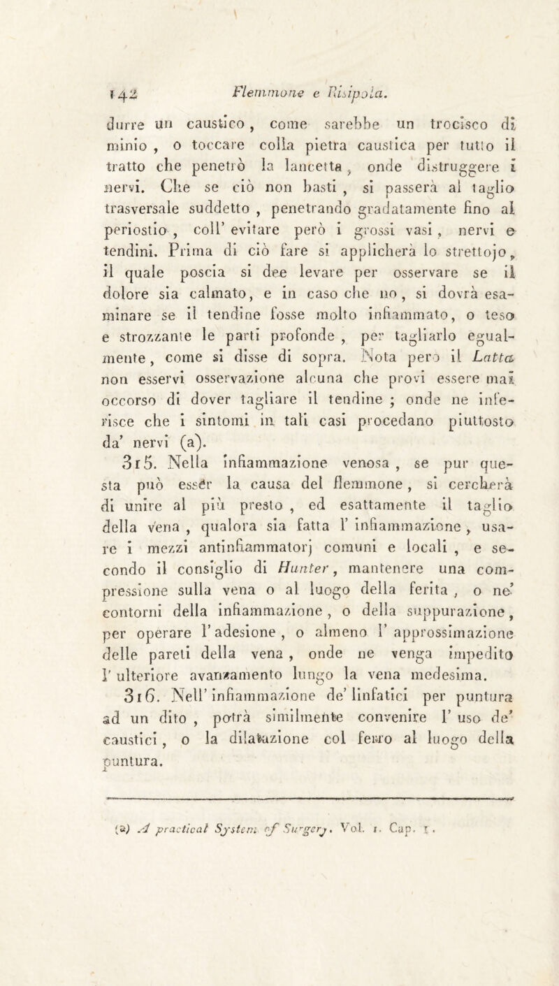 durre un caustico , come sarebbe un trocisco di nònio , 0 toccare colla pietra caustica per tutlo il tratto che penetrò la lancetta ^ onde distruggere i nervi. Che se ciò non basti , si passerà ai taglio trasversale suddetto , penetrando gradatamente fino al periostio , coll’evitare però i grossi vasi , nervi e tendinL Prima di ciò fare si applicherà lo strettojop il quale poscia si dee levare per osservare se il dolore sia calmato, e in caso che no, si dovrà esa¬ minare se il tendine fosse molto infiammato, o teso e stro7.zanie le parti profonde , per tagliarlo egual¬ mente, come si disse di sopra. Nota pero il Latta non esservi osservazione alcuna che provi essere mai occorso di dover tagliare il tendine ; onde ne infe¬ risce che i sintomi in tali casi procedano piuttosto da’ nervi (a). 3r5. Nella Infiammazione venosa , se pur que¬ sta può essér la causa del flemmone, si cercherà di unire al più presto , ed esattamente il taglio della vena , qualora sia fatta 1’ infiammazione , usa¬ re i mezzi antinfiammalorj comuni e locali , e se¬ condo il consiglio di Hunter, mantenere una com¬ pressione sulla vena o al luogo della ferita , o ne’ contorni della infiammazione, o della suppurazione, per operare T adesione, o almeno 1’approssimazione delle pareli della vena , onde ne venga impedito r ulteriore avanzamento lungo la vena medesima. 3i6. Nell’infiammazione de’linfatici per puntura ad un dito , potrà slmilmetite convenire V uso de’ caustici, o la dilalazione col ferro al luosfo della puntura. .c/ practical Sjsteri Su^gerj, Voi. i. Gap. !.