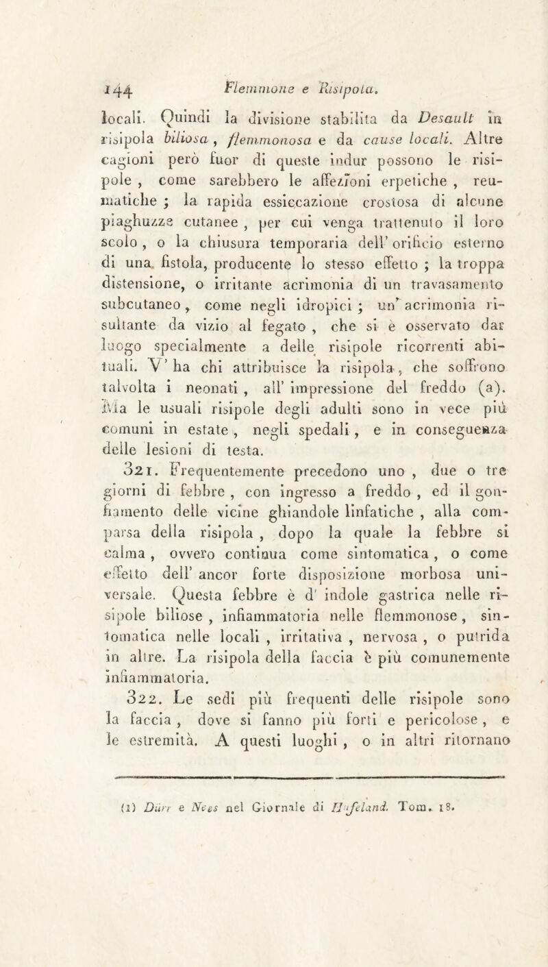 locali. Quindi la divisione stabilita da Desault in lisipola biliosa , flemmonosa e da cause locali. Altre cagioni però fuor di queste indur possono le risi- pole , come sarebbero le affez.ronl erpetiche , reu¬ matiche ; la rapida essiccazione crostosa di alcune piaghuzza cutanee , per cui venga trattenuto il loro scolo , o la chiusura temporaria dell’ orihcio esterno di una, fistola, producente lo stesso elTetlo ; la troppa distensione, o irritante acrimonia di un travasamento subcutaneo, come negli idropici; ui/acrimonia ri¬ sultante da vi/do al fegato , che si e osservato dar luogo specialmente a delle risipole ricorrenti abi¬ tuali. V’ha chi attribuisce la rlsioola , che soffrono talvolta 1 neonati , all’ impressione del freddo (a). Ivia le usuali risipole degli adulti sono in vece più comuni in estate , negli spedali, e in consegueftza- delle lesioni di lesta. 321. Frequentemente precedono uno , due o tre giorni di febbre , con ingresso a freddo , ed il gon¬ fiamento delle vicine gliiandole linfatiche , alla com¬ parsa della rlsipola , dopo la quale la febbre si calma, ovvero continua come sintomatica, o come eifelto deir ancor forte disposizione morbosa uni- versale. Questa febbre è d' indole gastrica nelle ri- slpole biliose, infiammatoria nelle flemmonose, sin- lomatlca nelle locali , irritativa , nervosa , o putrida in altre. La risipola della faccia b più comunemente inhammaloria. 322. Le sedi più frequenti delie risipole sono la faccia , dove si fanno più forti e pericolose , e le estremità. A questi luoghi , o in altri ritornano (i) Dmi e N^es nel Giornale di HtJeLind. Tom, i8.