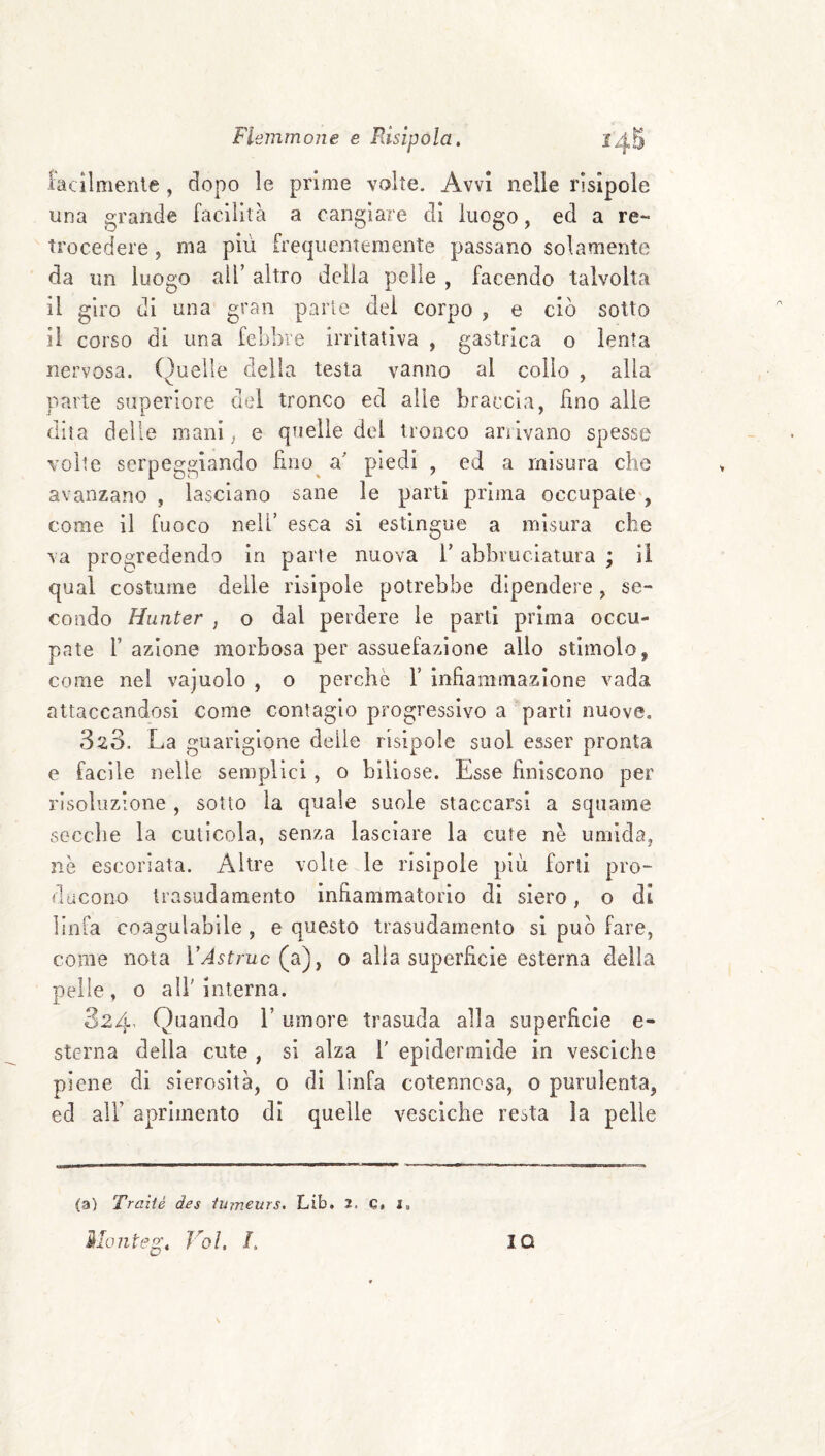 lacilmenle , dopo le prime volte. Avvi nelle rìsipole una grande facilità a cangiare di luogo, ed a re¬ trocedere , ma più frequentemente passano solamente da un luogo all’ altro delia pelle , facendo talvolta il giro di una gran parie del corpo , e ciò sotto il corso di una febbre irritativa , gastrica o lenta nervosa. Quelle della testa vanno al collo , alla parte superiore del tronco ed alle braccia, lino alle dna delle mani, e quelle del tronco arùvano spesso volte serpeggiando fìno^ a' piedi , ed a misura che avanzano , lasciano sane le partì prima occupate , come il fuoco nell’ esca si estingue a misura che va progredendo in parie nuova V abbruciatura ; il qual costume delle risipole potrebbe dipendere, se¬ condo Hunter , o dal perdere le parti prima occu¬ pate r azione morbosa per assuefazione allo stimolo, come nel vajuolo , o perchè V infiammazione vada attaccandosi come contagio progressivo a parti nuove. 323. La guarigione deile risipole suol esser pronta e facile nelle semplici, o biliose. Esse finiscono per risoluzione , sotto la quale suole staccarsi a squame secche la cutìcola, senza lasciare la cute nè umida, nè escoriata. Altre volte le risipole più forti pro- dacono trasudamento infiammatorio di siero, o di linfa coagulabile, e questo trasudamento si può fare, come nota VAstruc (a), o alia superficie esterna della pelle, 0 air interna. 324’ Quando l’umore trasuda alla superficie e- sterna della cute , si alza l' epidermide in vesciche piene di sierosità, o di linfa cotennosa, o purulenta, ed air aprimento di quelle vesciche resta la pelle (a) Traìié des lurneurs. Lib. 2. e. 2. Ma liteg. Voi, L IO