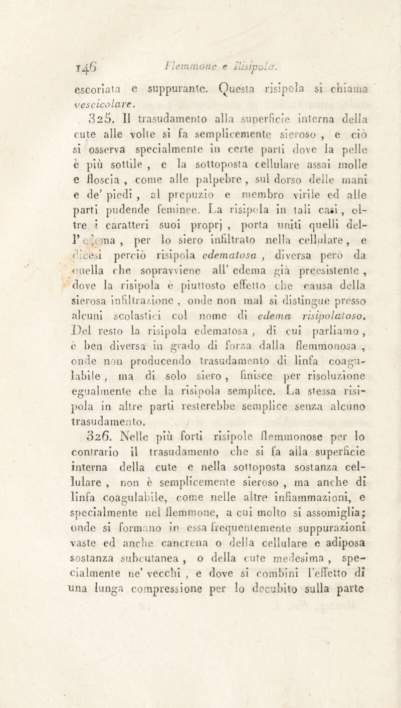 escoriala c suppurante. Questa risipola si cliiaMia vescicolare. 325. Il trasuclamento alla superfìcie interna della cute alle volte si fa semplicemente sieroso , e ciò si osserva specialmente in certe parti dove la pelle è più sottile , e la sottoposta cellulare assai molle e floscia , come alle palpebre , sul dorso delle mani e de’ piedi , al prepuzio e membro virile ed alle parti pudende feminee. La risipola in tali casi , ol¬ tre i caratteri suoi proprj , porta uniti quelli del- l’c.-;ema, per lo siero infiltrato nella cellulare, e d’eesi perciò risipola edematosa , diversa però da ouella che sopravviene all’ edema £;ià preesistente , ’ dove la risipola è piuttosto effetto che causa della sierosa in filtrazione , onde non mal si distingue presso alcuni scolastici coi nome di edema risipolatoso. Del resto la risipola edematosa , di cui parliamo, è ben diversa in grado di forza dalla flemmonosa , onde non producendo trasudamento di linfa coagu¬ labile , ma di solo siero , finisce per risoluzione egualmente che la risipola semplice. La stessa risi- j)ola in altre parti resterebbe semplice senza alcuno trasudamento. SzG. Nelle più forti risipole flemmonose per lo contrario il trasudamento che si fa alla superfìcie interna della cute e nella sottoposta sostanza cel¬ lulare , non e semplicemente sieroso , ma anche di linfa coagulabile, come nelle altre infiammazioni, e specialmente nel flemmone, a cui molto si assomiglia; onde si formano in essa frequentemente suppurazioni vaste ed anche cancrena o della cellulare c adiposa sostanza subcutanea , o della cute medesima , spe¬ cialmente ne’ vecchi , e dove si combini l’effetto di una lunga compressione per lo decubito sulla parte