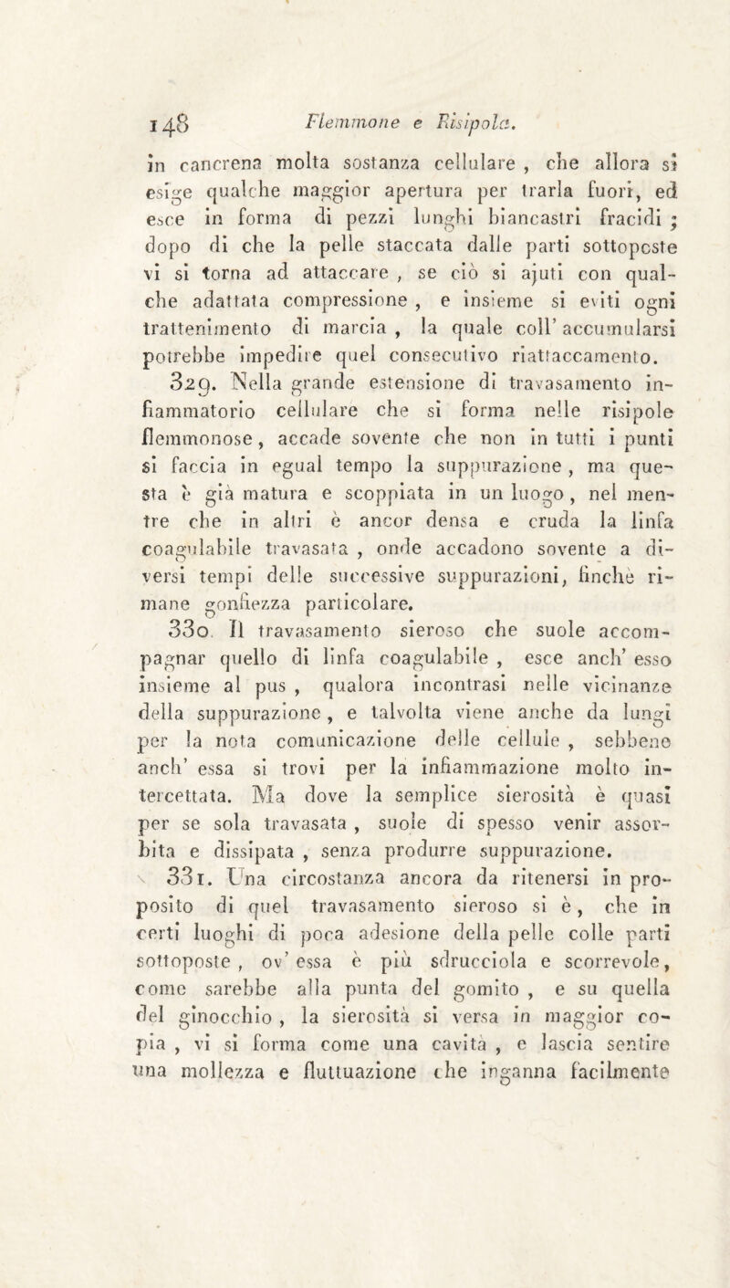 m cancrena molta sostanza cellulare , die allora sì esige qualche maggior apertura per trarla fuori, ed esce in forma di pezzi lunghi biancastri fracidi ’ dopo di che la pelle staccata dalle parti sottoposte vi si torna ad attaccare , se ciò si ajuti con qual¬ che adattata compressione , e insieme si eviti ogni trattenimento di marcia , la quale coll’ accumularsi potrebbe impedire quel consecutivo riattaccamento. 829. Nella grande estensione di travasamento in¬ fiammatorio cellulare che si forma nelle risipole flemmonose, accade sovente che non in tutti 1 punti si faccia in eguai tempo la suppurazione , ma que-' sta è già matura e scoppiata in un luogo , nel men¬ tre che in altri è ancor densa e cruda la linfa coagulabile travasata , onde accadono sovente a di¬ versi tempi delle successive suppurazioni, finché ri¬ mane gonhezza particolare. 33o. il travasamento sieroso che suole accom¬ pagnar quello di linfa coagulabile , esce aneli’ esso insieme al pus , qualora incontrasi nelle vicinanze della suppurazione , e talvolta viene anche da lungi per la nota comunicazione delle cellule , sebbene aneli’ essa si trovi per la infiammazione molto in¬ tercettata. Ma dove la semplice sierosità è quasi per se sola travasata , suole di spesso venir assor¬ bita e dissipata , senza produrre suppurazione. \ 331. tba circostanza ancora da ritenersi in pro¬ posito di quel travasamento sieroso si è, che in certi luoghi di poca adesione della pelle colle parti sottoposte, ov’essa è più sdrucciola e scorrevole, come sarebbe alla punta del gomito , e su quella del ginocchio , la sierosità si versa in maggior co¬ pia , vi si forma come una cavità , e lascia sentire una mollezza e fluttuazione thè inganna facilmente