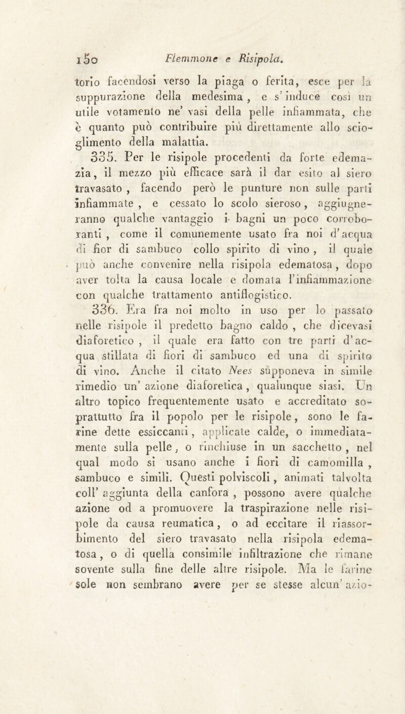 torlo facendosi verso la plaga o ferita, esce per la suppurazione della medesima, e s'induce così un utile voi amento ne’ vasi della pelle infìammata, che è quanto può contribuire più direttamente allo scio¬ glimento delia malattia. 335. Per le rlsipole procedenti da forte edema- zia, il mezzo più efficace sarà il dar esito al siero travasato , facendo però le punture non sulle partì infiammate , e cessato lo scolo sieroso, aggiugne- lanno qualche vantaggio i- bagni un poco corrobo¬ ranti , come il comunemente usato fra noi d’accjua di fior di sambuco collo spirito di vino , il quale può anche convenire nella risipoìa edematosa, dopo aver tolta la causa locale e domata l’infiammazione con qualche trattamento antiflogistico. 336. Era fra noi molto in uso per lo passato nelle rlsipole il predetto bagno caldo , che dlcevasi diaforetico, il quale era fatto con tre parti d’ac¬ qua stillata dì fiori di sambuco ed una di spirito di vino. Anche il citato Nees supponeva in simile rimedio un’ azione diaforetica , qualunque siasi. Un altro topico frequentemente usato e accreditato so¬ prattutto fra il popolo per le rislpole, sono le fa¬ rine dette essiccami, applicate calde, o immediata¬ mente sulla pelle, o rinchiuse in un sacchetto , nel qual modo si usano anche i fiori di camomilla , sambuco e simili. Questi polvìscoll, animati talvolta coir aggiunta della canfora , possono avere qualche azione od a promuovere la traspirazione nelle rlsi¬ pole da causa reumatica, o ad eccitare il riassor¬ bimento del siero travasato nella risipoìa edema¬ tosa , o dì quella consimile infiltrazione che rimane sovente sulla fine delle alire rlsipole. Ma le farine sole non sembrano avere per se stesse alcun’ azio-