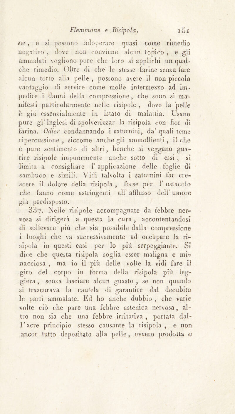 ^le, e si possoTìo adoperare quasi come rimedio negativo , dove non conviene alcun topico , e gli ammalati vogliono pure che loro si applichi un qual¬ che rimedio. Oltre rii che le stesse farine senza fare alcun torlo alla pelle , possono avere il non piccolo vantaggio di servire come molle intermezzo ad im¬ pedire i danni della compressione, che sono sì ma¬ nifesti particolarmente nelle risìpoìe , dove la pelle è già essenzialmente in istato di malattia. Usano pure gl’Inglesi di spolverizzar la risipola con fior di farina. Odier condannando 1 saturnini, da’ quali teme ripercussione , siccome anche gli ammollienti , il che è pure sentimento di altri, benché si veggano gua¬ rire risipole impunemente anche sotto di essi , sì limita a consigliale Y applicazione delle foglie dt sambuco e simili. Vidi talvolta i saturnini far cre« scere il dolore della risipola , forse per 1’ ostacolo che fanno come aslrlngenii all’ afflusso deli’ umore già predisposto. 337. Nelle riilpole accompagnate da febbre ner¬ vosa si dirigerà a questa la cura , accontentandosi di sollevare più che sia possibile dalla compressione i luoghi che va successivamente ad occupare la ri- sipoia in questi casi per lo più serpeggiante. Si dice che questa risipola soglia esser maligna e mU nacclosa , ma io il più delle volte la vidi fare il giro del corpo in forma della risipola più leg- gìera, senza lasciare alcun guasto , se non quando si trascurava la cautela di garantire dal decubito le parti ammalate. Ed ho anche dubbio , che varie volte ciò che pare una febbre astenica nervosa, al¬ tro non sìa che una febbre irritativa , portata dai- l’acre principio stesso causante la risipola, e non ancor tutto depogitsto alla pelle, ovvero prodotta o