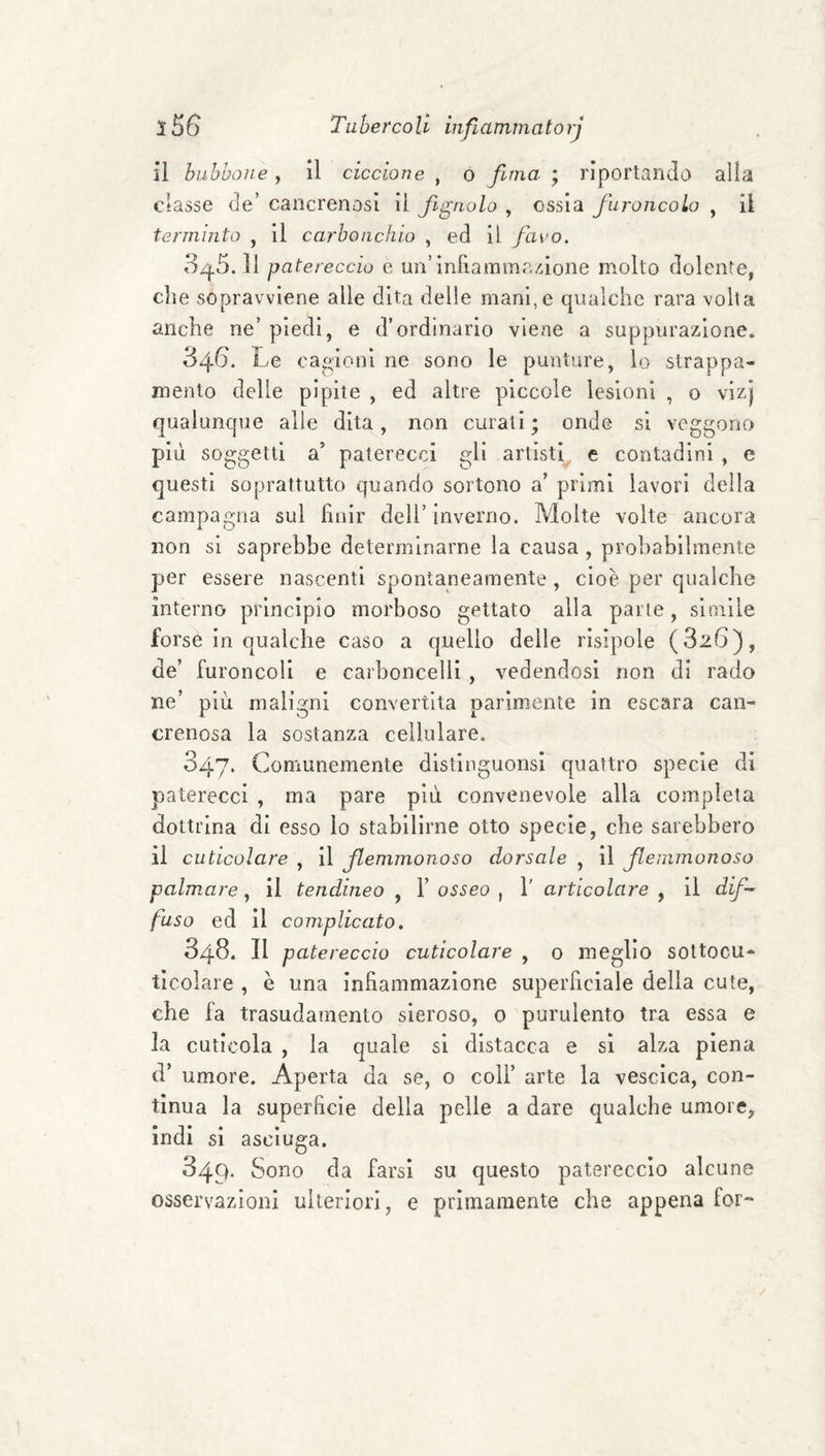 il bubbone, il ciccione , ó fima ; riportando alla classe de’ cancrenosi il figliolo , ossia fiuroncolo , il terminto , il carbonchio , ed il fiavo. 3^.5. Il patereccio e un’infiammazione molto dolente, die sopravviene alle dita delle mani,e qualche rara volta anche ne’ piedi, e d’ordinario vleae a suppurazione, 346. Le caoioni ne sono le punture, lo strappa¬ mento delle pipite , ed altre piccole lesioni , o vizj qualunque alle dita, non curati ; onde si veggono più soo;getti a’ paterecci gli artisti e contadini , e questi soprattutto quando sortono a’ primi lavori della campagna sul finir dell’inverno. Molte volte ancora non si saprebbe determinarne la causa , probabilmente per essere nascenti spontaneamente, cioè per qualche interno- principio morboso gettato alla parte, simile forse in qualche caso a quello delle risipole (826), de’ furoncoli e carboncelli , vedendosi non di rado ne’ più maligni convertita parimente in escara can¬ crenosa la sostanza cellulare. 047. Comunemente distinguonsi quattro specie di paterecci , ma pare più convenevole alla completa dottrina dì esso lo stabilirne otto specie, che sarebbero il cuticolare , il filemmonoso dorsale , il fileinmonoso palmare, il tendineo , 1’ osseo , 1' articolare , il difi~ fuso ed il complicato. 348. Il patereccio cuticolare , 0 meglio sottocu- tìcolare , è una infiammazione superficiale della cute, che fa trasudamento sieroso, 0 purulento tra essa e la cuticola , la quale si distacca e si alza piena d’ umore. Aperta da se, 0 coll’ arte la vescica, con¬ tìnua la superficie della pelle a dare qualche umore, indi si asciuga. 349. Sono da farsi su questo patereccio alcune osservazioni ulteriori, e primamente che appena for-