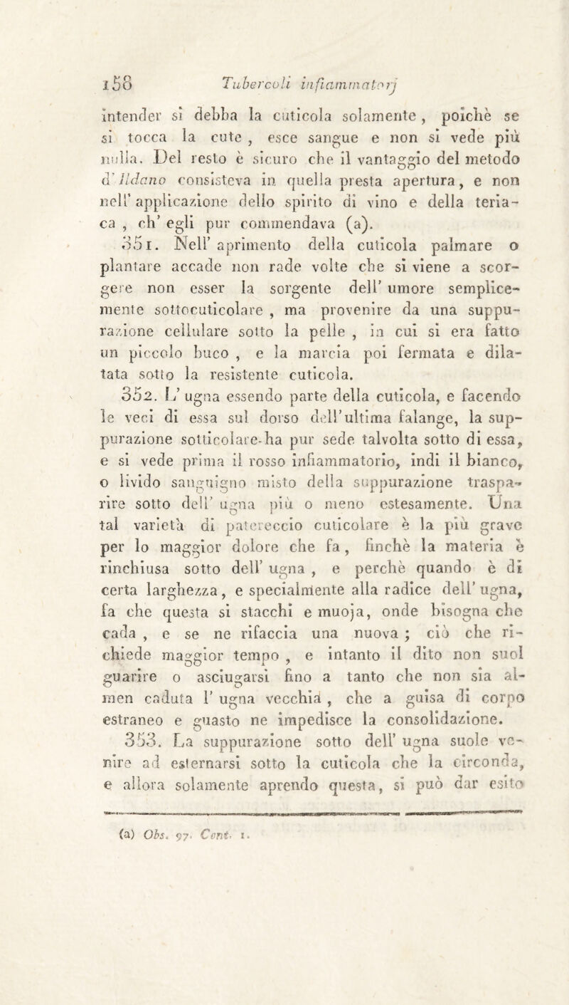 i. 58 Tube reo Vi in fi am ni a lo rj Intender si debba la cuticola solamente , polcliè se sì tocca la cute , esce sangue e non si vede più jiuìla. Del resto è sicuro che il vantaggio del metodo (V II dano consisteva in quella presta apertura, e non neir applicazione delio spìrito di vino e della teria¬ ca , oh’ egli pur commendava (a). o5i. Nell’ aprìniento della cuticola palmare o plantare accade non rade volte che sì viene a scor¬ gere non esser la sorgente dell’ umore semplice¬ mente sottocuticolare , ma provenire da una suppu¬ razione cellulare sotto la pelle , in cui si era fatto un piccolo buco , e la marcia poi fermata e dila¬ tata sotto la resìstente cuticola. 352. I J ugna essendo parte della cuticola, e facendo le veci di essa sul dorso dell’ultima falange, la sup¬ purazione sotdcoìare-ha pur sede talvolta sotto di essa, e si vede prima il rosso infiammatorio, indi il bianco^ o livido sanguigno misto della suppurazione traspa-» rìre sotto dell’ ugna più o meno estesamente. Una tal varietà di patereccio cuticolare è la più. grave per lo maggior dolore che fa, finche la materia e rinchiusa sotto dell’ ugna , e perchè quando è dì certa larghezza, e speciairrìente alla radice dell’ ugna, fa che questa si stacchi e muoja, onde bisogna che cada , e se ne rifaccia una nuova ; ciò che ri¬ chiede maggior tempo , e intanto il dito non suol guarire o asciu£:arsi hno a tanto che non sia al- OD men caduta 1’ ugna vecchia , che a guisa di corpo estraneo e guasto ne impedisce la consolidazione. 353, E.a suppurazione sotto dell’ ugna suole vo- niro ad esiemarsi sotto la cuticola che la circonda, e allora solamente aprendo questa, si può dar esito (a) Ohs. 97. Ceriti i.