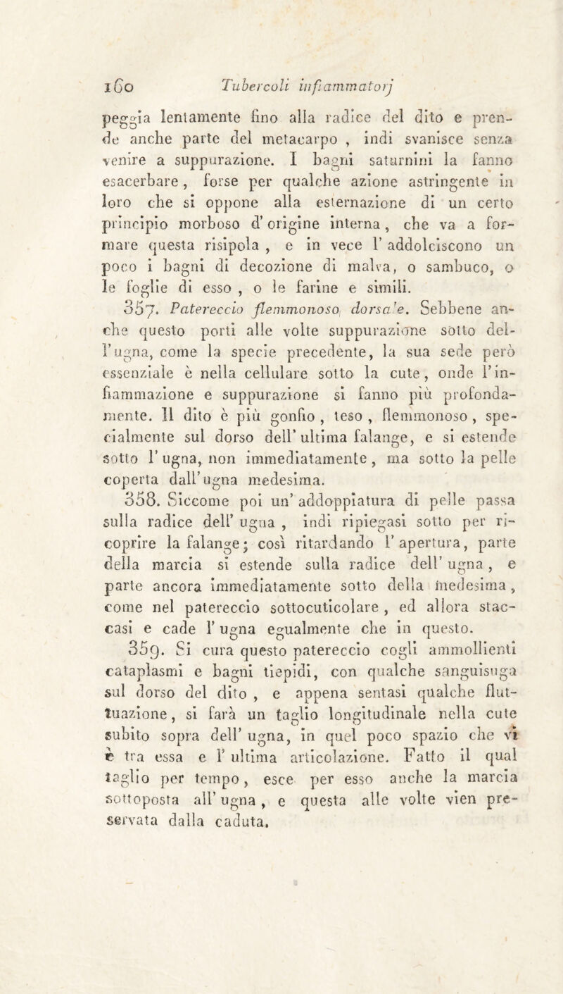 peggia leniamente fino alla radice del dito e pren¬ de anche parte del metacarpo » indi svanisce senza venire a suppurazione. I bagni saturnini la fanno esacerbare , forse per qualche azione astringente in loro che si oppone alla esternazione di un certo principio morboso d’origine interna, che va a for¬ mare questa risipola , e in vece V addolciscono un poco i bagni di decozione di malva, o sambuco, o le foglie di esso , o le farine e simili. 357. Patereccio flenimonosoi dorsale. Sebbene an¬ che questo porti alle volte suppurazione sótto dei- l’ugna, come la specie precedente, la sua sede però essenziale ò nella cellulare sotto la cute, onde V in¬ fiammazione e suppurazione si fanno più profonda¬ mente. Il dito è più gonfio , teso , flemmonoso, spe¬ cialmente sul dorso deir ultima falange, e si estende sotto r ugna, non immediatamente, ma sotto la pelle coperta dall’ugna medesima. 358. Siccome poi un’ addopplatura di pelle passa sulla radice dell’ ugna , indi ripiegasi sotto per ri¬ coprire la falange; cosi ritardando l’apertura, parte della marcia si estende sulla radice dell’ ugna, e parte ancora Immediatamente sotto della medesima , come nel patereccio sottocutlcolare , ed allora stac¬ casi e cade l’ugna egualmente che In questo. 359. Si cura questo patereccio cogli ammollienti cataplasmi e bagni tiepidi, con qualche sanguisuga sul dorso del dito , e appena sentasi qualche flut¬ tuazione , si farà un taglio longitudinale nella cute subito sopra dell’ ugna, in quel poco spazio che vi c tra essa e 1’ ultima articolazione. Fatto il qual taglio per tempo, esce per esso anche la marcia sottoposta all’ugna, e questa alle volte vien pre¬ servata dalla caduta.