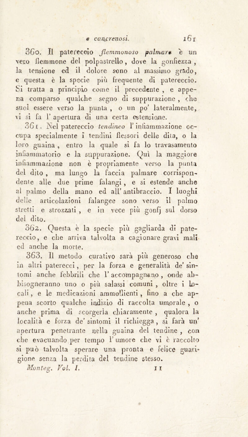 3Go. Il patereceio Jlemmonoso palmare e un veto flemmone del polpastrello, dove la gonfiezza , la tensione ed il dolore stino al massimo grado, e questa è la specie più frequente di patereccio. Si tratta a principio come il precedente , e appe¬ na comparso qualche segno di suppurazione , che suoi essere verso la punta , o un po' lateralmente, vi si fa r apertura di una certa estensione. 36 £. jNel patereccio tendìneo l’inflammazione oc¬ cupa specialmente i tendini flessori delie dila, o la loro guaina, entro la quale si fa lo travasamento in.^aramatorio e la suppurazione. Qui la maggiore inflammazione non è propriamente verso la psinta del dito , ma lungo la faccia palmare corrispon¬ dente alle due prime falangi, e si estende anche al palmo della mano ed ali’ antibraccio. I luog^hi delle articolazioni falangee sono verso il palmo strettì e strozzati , e in vece più gonfj sul dorso dei dito. 302. Questa e la specie più gagliarda di pate¬ reccio, e che arriva talvolta a cagionare gravi mali ed anche la morte. 363, Il metodo curativo sarà più generoso che in altri paterecci, per la forza e generalità de' sin¬ tomi anche febbrili che V accompagn&no , oiide ab¬ bisogneranno imo o più salassi comuni , oltre i lo¬ cali , e le medicazioni ammollienti, fino a che ap¬ pena scorto qualche Indizio di raccolta umorale , o anche prima di scorgerla chiattamente , qualora la località e forza de’ sintomi II richlegga , si farà un' apertura penetrante nella guaina dei tendine , con che evacuando per tempo 1’ umore che vi c raccolto si può talvolta sperare una pronta e felice guarii gione senza la perdita del tendine stesso.