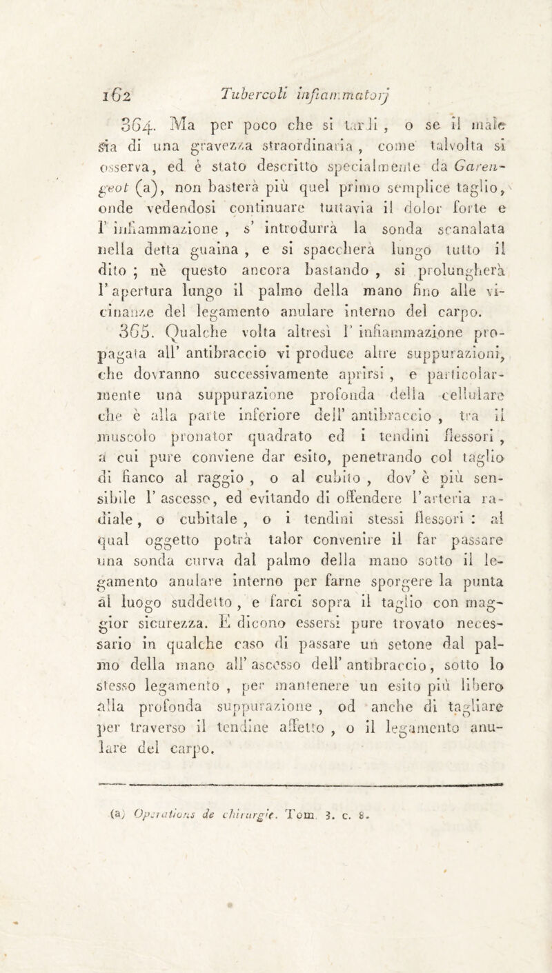 SG4. Ma per poco che si UirJi , o se II male già di una gravez/.a straordinaria , come talvolta si osserva, ed è stato descrìtto specialmejjle da Garen- ^eot (a), non basterà più quel primo semplice taglio, onde vedendosi continuare tuttavia il dolor forte e r ijiHammazlone , s’ introdurrà la sonda scanalata nella detta guaina , e sì spaccherà lun^o tutto il dito ; ne questo ancora bastando , sì prolungherà r apertura lungo il palmo della mano fino alle vi¬ cinanze del legamento anulare interno del carpo. 3G5. Qualche volta altresì V infiammazione pro¬ pagata all’ antibraccio vi produce altre suppurazioni, che dovranno successivamente aprirsi , e pat licolar- inente una suppurazione profonda della cellulare che è alla parte inferiore dell’ antibraccio , tra li muscolo pronator quadrato ed i tendini flessori , a cui pure conviene dar esito, penetrando col taglio di fianco al raggio , o al cubito , dov’ e più sen¬ sibile l’ascesso, ed evitando di offendere l’arteria ra¬ diale , o cubitale , o i tendini stessi llessori : al qual oggetto potrà lalor convenire li far passare una sonda curva dal palmo della mano sotto il le¬ gamento anulare interno per farne sporgere la punta ài luogo suddetto , e farci sopra il taglio con mag¬ gior sicurezza. E dicono essersi pure trovato neces¬ sario in qualche caso di passare un setone dal pal¬ mo della mano ali’ ascesso dell’ antibraccio, sotto lo stesso legamento , per mantenere un esito più libero alla profonda suppurazione , od anche di tagliare ])er traverso il tendine affetto , o il legamento anu¬ lare del carpo.