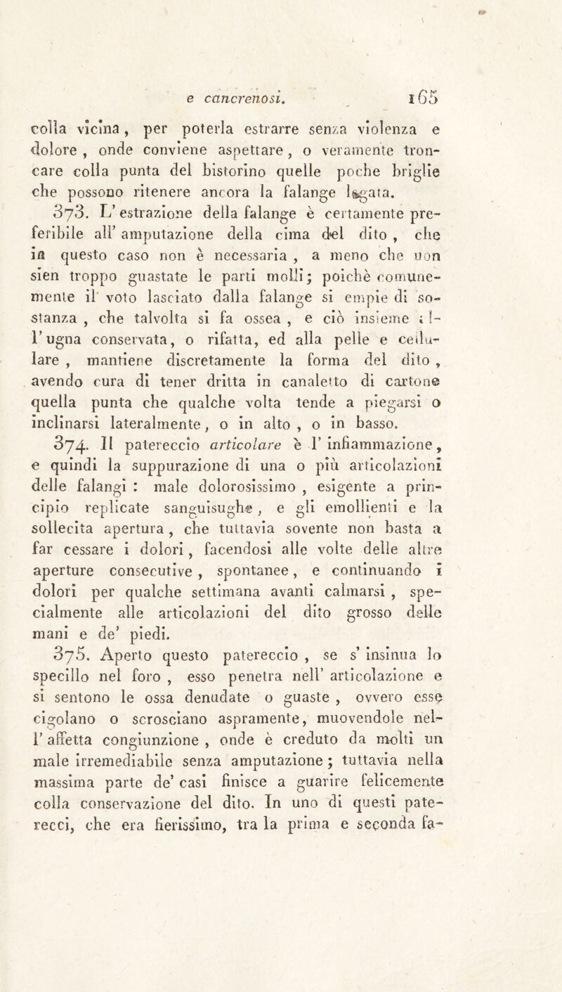 colla vicina, per poterla estrarre senza violenza e dolore , onde conviene aspettare, o veramente tron¬ care colla punta del bistorino quelle poche briglie che possono ritenere ancora la falange legata. 373. L’ estrazione della falange è certamente pre¬ feribile all’ amputazione della cima del dito , che ,1 ' in questo caso non è necessaria , a meno che non sien troppo guastate le parti molli; poiché comune¬ mente ih voto lasciato dalia falange si euipie di so¬ stanza , che talvolta si fa ossea , e ciò insieme i I- l’ugna conservata, 0 rifatta, ed alia pelle e cellu¬ lare , mantiene discretamente la forma del dito , avendo cura di tener dritta in canaletto di cartone quella punta che qualche volta tende a piegarsi o inclinarsi lateralmente, o in aito , o in basso. 374* patereccio articolare e 1’infiammazione, e quindi la suppurazione di una 0 più articolazioni delle falangi : male dolorosissimo , esigente a prin¬ cipio replicate sanguisughe, e gli emollienti e la sollecita apertura , che tuttavia sovente non basta a far cessare i dolori, facendosi alle volte delle altre aperture consecutive , spontanee, e continuando i dolori per qualche settimana avanti calmarsi , spe¬ cialmente alle articolazioni del dito grosso delle mani e de’ piedi. 3j5, Aperto questo patereccio , se s’ insinua lo specillo nel foro , esso penetra nell’ articolazione e sì sentono le ossa denudate o guaste , ovvero esse cigolano o scrosciano aspramente, muovendole nel- l’affetta congiunzione , onde è creduto da molti un male irremediabile senza amputazione ; tuttavia nella massima parte de’ casi finisce a guarire felicemente colla conservazione del dito. In uno di questi pate¬ recci, che era fierissimo, tra la prima e seconda fa-*