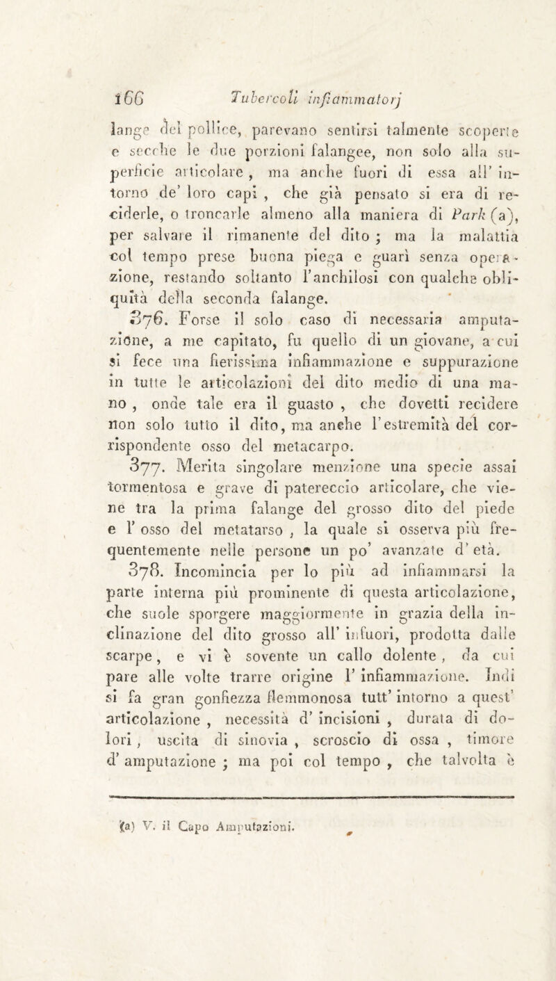 iange fìel pollice, parevano sentirai talmente scoperie e serrile le fine porzioni falangee, non solo alla su- periìcie ailìcolare , ma ani he fuori di essa al!' in¬ torno de’ loro capi , che già pensalo si era di re* ciderle, o troncarle almeno alla maniera di Par/? (a), per salvare il rimanente del dito ; ma la malattia €ol tempo prese buona piega e guarì senza opeift' zìone, restando soltanto Tanchilosi con qualche obli* quità della seconda falange. 076. Forse il solo caso di necessaria amputa¬ zione, a me capitato, fu quello di un giovane, a cui sì fece una fierissima infiammazione e suppurazione in tutte le articolazioni del dito medio di una ma¬ no , onde tale era il guasto ^ che dovetti recidere non solo tutto il dito, ma anche l’estremità del cor¬ rispondente osso del metacarpo. 377. Merita singolare menzione una specie assai tormentosa e grave di patereccio articolare, che vie¬ ne tra la prima falange del grosso dito del piede e r osso del metatarso , la quale si osserva piu fre¬ quentemente nelle persone un po’ avanzate d'età. 878. Incomincia per lo più ad Infiammarsi la parte interna più prominente di questa articolazione, che suole sporgere maggiormente in grazia della in¬ clinazione del dito grosso all’ infuori, prodotta dalle scarpe, e vi è sovente un callo dolente , da cui pare alle volte trarre origine 1’ infiammazione. Indi si fa gran gonfiezza flemmonosa tult’ Intorno a quest’ articolazione , necessità d’ incisioni , durata dì do¬ lori , uscita di sinovia , scroscio di ossa , timore d’ amputazione ; ma poi col tempo , che talvolta è '(a) V. il Capo Amputazioni.
