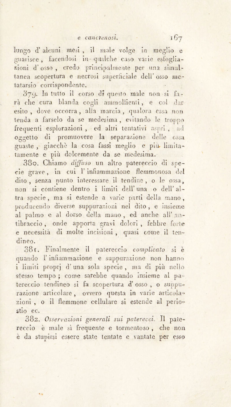e cancrenosi. l 67 / luD.^o d’ alcuni mcòl , il male volare in mearlio e guarisce, faceiu^osi in-qualche caso vaile esloglia- xlonl d’osso , credo principalmente per una simul¬ tanea scopertura e necrosi superhciale deli’ oSsSO mc' Intarsio corrispondente. 379. In tutto il corso di questo male non si fa* rà che cura, blanda cogli ammoiìlenti, e col dar esito , dove occorra, alla marcia , qualora essa non tenda a farselo da se medesima, evitando le troppo frequenti esplorazioni , ed altri tentativi aspri , ad oggetto di promuovere la separazione delle ossa guaste , giacche la cosa fassi meglio e piu- limita¬ tamente e più dolcemente da se medesima. 380. Chiamo diffuso un altro patereccio di spe¬ cie grave, in cui 1’ infiammazione flemmonosa del dito , senza nunlo interessare il lendine , o le ossa, non si contiene dentro i limiti dfdl’ una o dell’ al¬ tra specie, ma si estende a varie parti delia mano, producendo diverse suppurazioni nel dito , e insieme al palmo e al dorso della mano , ed anche all’ an¬ tibraccio , onde apporta gravi dolori , febbre fori e e necessità di molte incisioni , quasi come il ten¬ dineo. 381. Finalmente il patereccio complicato si è quando Y infiammazione e suppurazione non hanno i limiti proprj d’una sola specie, ma di più nello stesso tempo ; come sarebbe quando Insieme al pa*- tereccio tendineo si fa scopertura d’ osso , o suppu¬ razione articolare , ovvero questa In varie articola¬ zioni , o il flemmone cellulare si estende al perio^ stio ec. 382. Osservazioni generali sui paterecci. Il pate¬ reccio è male sì frequente e tormentoso , che non è da stupirsi essere state tentate e vantate per esso