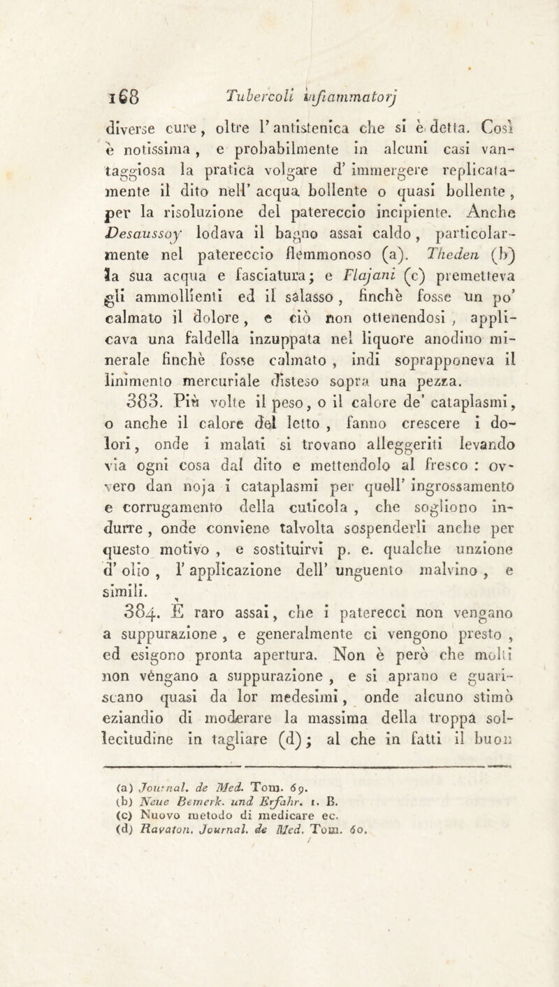 diverse cur-e, oltre V antistenica che si è detfa. Cosi e notissima , e probabilmente in alcuni casi van¬ taggiosa la pratica volgare d’ immergere replicata- mente il dito nell’ acqua bollente o quasi bollente , per la risoluzione del patereccio incipiente. Anche Desaussoy lodava il bagno assai caldo, particolar¬ mente nel patereccio flemmonoso (a). Tfieden (b) la sua acqua e fasciatura; e Flajani (c) premetteva gli ammollienti ed il salasso, Anche fosse un po’ calmato il dolore, e ciò non ottenendosi , appli¬ cava una faldella inzuppata nel liquore anodino mi¬ nerale Anche fosse calmato , indi soprapponeva il ìinìmento mercuriale disteso sopra una pezza. 383. Più volte il peso, o il calore de’ cataplasmi, o anche il calore del letto , fanno crescere i do¬ lori , onde i malati si trovano alleggeriti levando via ogni cosa dal dito e mettendolo al fresco : ov vero dan noja i cataplasmi per queir ingrossamento e corrugamento della cuticola , che sogliono in¬ durre , onde conviene talvolta sospenderli anche per questo motivo , e sostituirvi p. e. qualche unzione d’ olio , r applicazione delF unguento malvino , e slmili. 384. E raro assai, che i paterecci non vengano a suppurazione , e generalmente ci vengono ' presto , ed esigono pronta apertura. Non è però che molli non véngano a suppurazione , e si aprano e guari¬ scano quasi da lor medesimi, onde alcuno stimò eziandio di moderare la massima della troppa sol¬ lecitudine In tagliare (d) ; al che in fatti il buon (a) Journal, de Med. Tom. 69. (b) Neue Bewerk. und Erfahr. i. B. (c) Nuovo metodo di medicare ec. (d) Ravaton, Journal, de Med, Tom. 60.