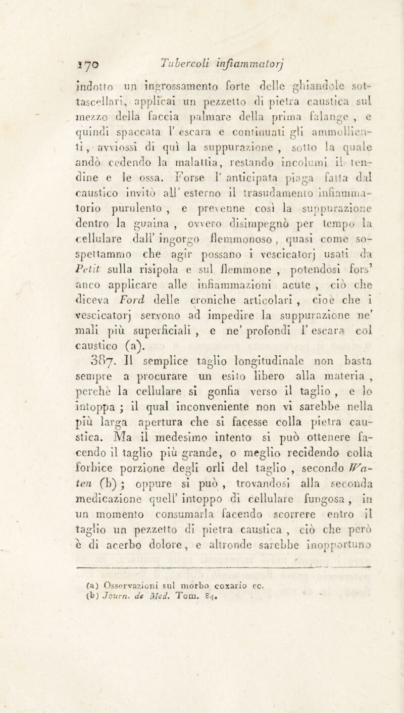 indotto un ingrossamento forte delle ghiandole sot- tasc'^ilari, applicai un pezzetto di pietra caustica sul mezzo delia faccia palmare della prima falange , e quindi spaccata V escara e continuati gli ammcdìicn- 1Ì, avviossi di qui la suppurazione , sotto la quale andò cedendo la malattia, restando incolumi il/ten¬ dine e le ossa. Forse 1' anticipata piaga fatta dal caustico invitò all’ esterno il trasudamento iiiriamma- torlo purulento , e prevenne cosi la suppurazione dentro la guaina , ovvero disimpegno per tempo la cellulare dall’ ingorgo flemmonoso , quasi come so¬ spettammo che agir possano 1 vescicatorj usati da Petit sulla rislpola e sul flemmone , potendosi fors’ anco applicare alle ìnrìammazloni acute , ciò che diceva Ford delle croniche articolari , cioè che i vescicatorj servono ad impedire la suppurazione ne’ mali più superficiali , e ne’ profondi l’escara coi caustico (a). 387. Il semplice taglio longitudinale non basta sempre a procurare un esito libero alla materia , perchè la cellulare si gonfia verso il taglio , e lo intoppa ; il qual inconveniente non vi sarebbe nella più larga apertura che si facesse colla pietra cau¬ stica. Ma il medesimo intento si può ottenere fa¬ cendo il taglio più grande, o meglio recidendo colla forl)ice porzione degli orli del taglio , secondo ff^a- ten fb) ; oppure si può , trovandosi alla seconda medicazione quell’ intoppo di cellulare fungosa , in un momento consumarla facendo scorrere entro il taglio un pezzetto di pietra caustica , ciò che però e di acerbo dolore, e altronde sarebbe inopportuno (a) Osservazioni sul morbo coxario cc. (b) Journ. de ]\Ud, Tom.