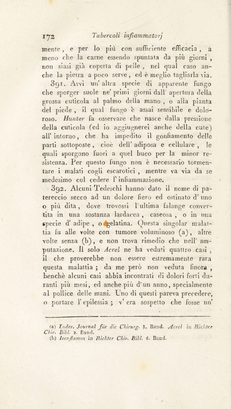 mente , e per lo più con sufficiente effcacia , a meno che la carne essendo spuntata da più giorni , non siasi già coperta di pelle . nel qual caso an¬ che la pietra a poco serve, ed è meglio tagliarla \ia. 391. Avvi un altra specie di apparente fungo che sporger suole ne’ primi giorni dalf apertura delia grossa cuticola al palmo delia mano , o alla pianta del piede , il qual fungo è assai sensibile e dolo¬ roso. Hunter fa osservare che nasce dalla pressione della cuticola fcd io agglugnerei anche della cute) all’intorno, che ha impedito il gonfiamento delle parti sottoposte, cioè dell’ adiposa e cellulare , le quali sporgono fuori a quel buco per la minor re¬ sistenza. Per questo fungo non è necessario tormen¬ tare i malati cogli escarotici , mentre va via da se medesimo col cedere V infiammazione. 392. Alcuni Tedeschi hanno/ dato il nome di pa¬ tereccio secco ad un dolore fiero ed ostinato d’ uno o più dita, dove trovossi Tultima falange conver¬ tita in una sostanza lardacea , caseosa , o in una specie d’adipe, ogelatina. Questa singoiar malat¬ tia fu alle volte con tumore voluminoso (a) , altre volte senza (b), e non trova rimedio che nell' am¬ putazione. Il solo Aerei ne ha veduti quattro casi , il che proverebbe non essere estremamente rara questa malattia ; da me però non veduta finora , be>nchè alcuni casi abbia incontrati di dolori forti du¬ ranti più mesi, ed anche più d'un anno, specialmente al pollice delle mani. Uno di questi pareva precedere, o portare 1’ epilessia ; v’ era sospetto che fosse un’ (a) Toiler. Journal flr dìe Chìriirg. ?. Band, ricrei in TìlcJiter Chìr. Bibl. 2, Band.