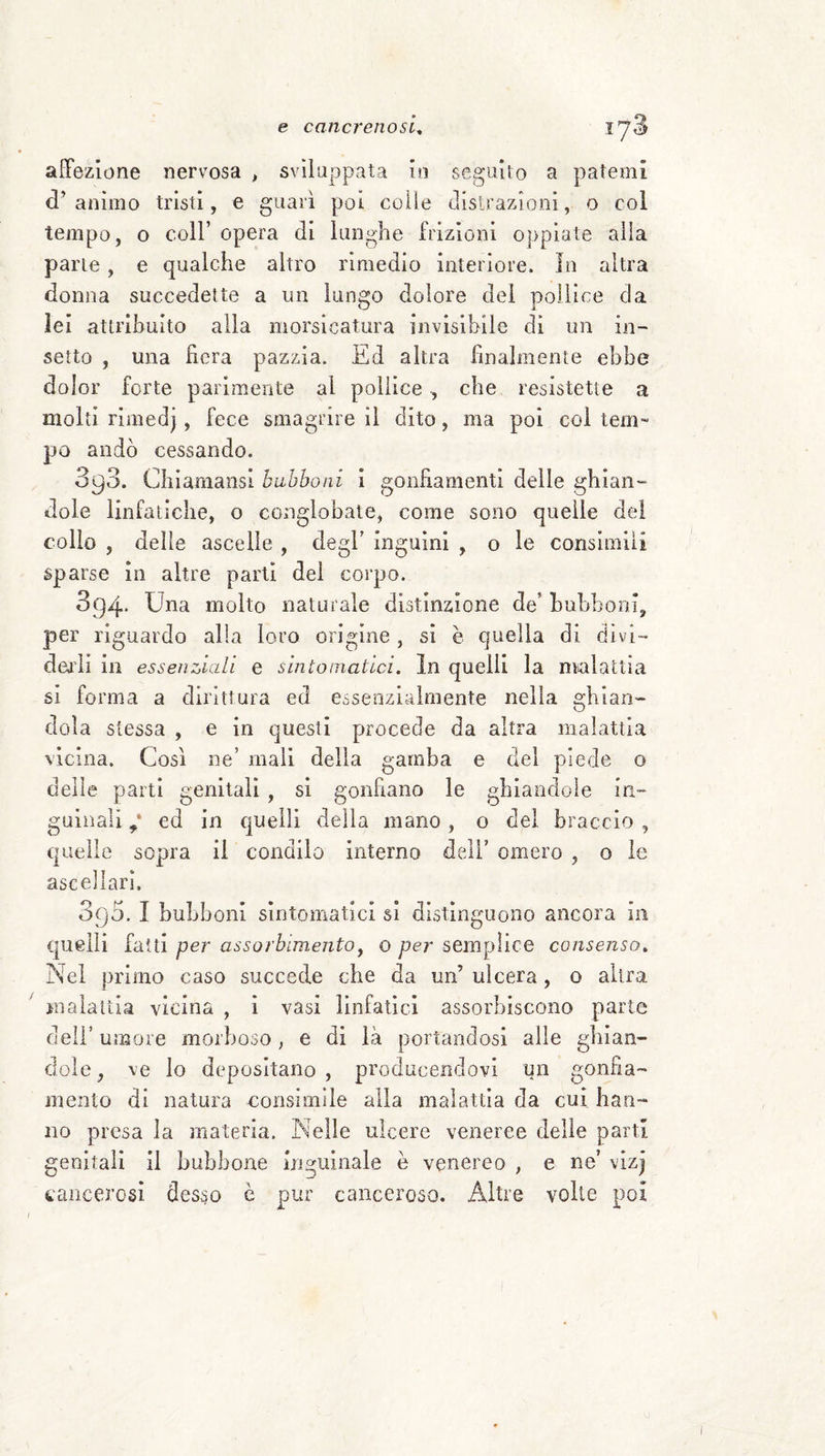 affezione nervosa , sviluppata io seguilo a patemi d’animo tristi, e guarì poi colle tlisirazìoni, o col tempo, o coir opera di lunghe frizioni oppiate alla parte, e qualche altro rimedio interiore. In altra donna succedette a un lungo dolore dei pollice da lei attrihuito alla morsicatura invisibile dì un in¬ setto , una lìcra pazzia. Ed altra finalmente ebbe dolor forte parimente al pollice , che resistette a molti rimed), fece smagrire il dito, ma poi coi tem~ po andò cessando. 393. Chiamansi bubboni i gonfiamenti delle ghian¬ dole linfatiche, o conglobate, come sono quelle dei colio , delle ascelle , degl’ inguini , o le consimili sparse in altre parli dei corpo. 894- molto naturale distinzione de’ huhhoni, per riguardo alla loro origine, sì è quella di divi¬ dendi in essenziali e sintomatici. In quelli la malattia si forma a dirittura ed esseozialmente nella ghian¬ dola stessa , e in questi procede da altra malattia vicina. Così ne’ mali della gamba e del piede o delle parti genitali , si gonfiano le ghiandole in¬ guinali 7 ed in quelli della mano, o del braccio , quelle sopra il condilo interno deli’ omero , o ie ascellari, 390. I bubboni sintomatici si distinguono ancora in quelli fatti per assorbimento^ o per semplice consenso. Nel primo caso succede che da un’ ulcera, o altra malaiLia vicina , i vasi linfatici assorbiscono parte deir umore morboso, e di là portandosi alle ghian¬ dole , ve Io depositano , producendovi un gonfia¬ mento di natura coiisimiie alla malattia da cui han¬ no presa la materia. Nelle ulcere veneree delle parti genitali il bubbone nigiiinale e venereo , e ne’ vizj cancerosi desso c pur canceroso. Altre volle poi