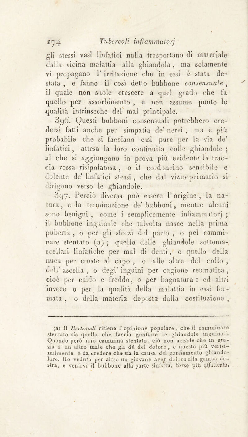 gli stessi vasi linfatici nulla trasportano di materiale dalla vicina malattia alla ghiandola , ma solamente vi propagano 1’ irri la/.ione che in essi è stata de¬ stala , e fanno il così detto bubbone consensuale , il quale non suole crescere a quel giado che fa quello per , assorbimento , e non assume punto le qualità intrinseche del mal principale. 396. (Questi bubboni consensuali potrebbero cre¬ dersi fatti anche per simpatia de’ nervi , ma e più probabile che si facciano essi pui'e per la via de’ iiiifatici, attesa la loro continuità colie gblaudoic ; al che si aggiungono in prova più evidente la trac¬ cia rossa risipolatosa , o il cordoncino sensibile e dolente de' linfatici stessi, che dal vizio nrimario si ' k. dirigono verso le ghiandole. Oijj. Perciò diversa può essere P origine , la na¬ tura , e la termina/jone de’ bubboni, mentre alcuni sono benigni , come i seiiipllcemente inbammatorj ; il bubbone inguinale che talvolta nasce nella prima pubertà , o per gli sforzi del parto , o pel cammi¬ nare stentato (a) ; quello delle ghiandole soUoma- sccllari Hrifatlcbe per mal di denti, 0 quello della nuca per croste al capo , o alle altre del collo , dell’ ascella , o degl’ inguini per cagione reumatica , cioè per caldo e freddo, 0 per bagnatura : ed altri invece o per la qualità delia malattia in essi for¬ mata , o della materia deposta dalia costituzione , (a) II Bertrandl ritieu® ropinioae popolare, che il camminare stontafo sia (jueilo che faccia gunfiare le ghiandole inguinali. Quando però uno cammina stentato , ciò non accade che in gra¬ zia d’ un altro male che gli dà del dolore, e questo più veiisi- milniente è da credere ch« sia la causa del gonfiamento ghiando¬ la re. Ho veduto per altro un giovane avejr dui ire alla gamba de¬ stra, e vcairvi il bubbone alla parte sinistra, forse più atfalicr.lu.