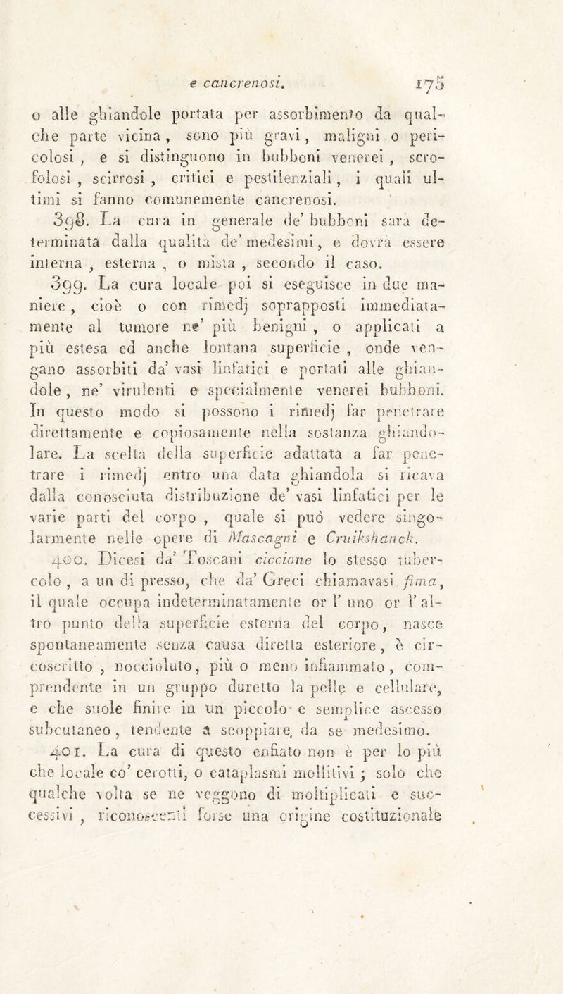 f'* lya o alle gliiandole portala per assorLimento da qual-’ che parte vicina , sono pai gravi , maligni o peri- colosi , e si distinguono in huhboni verterci , scro¬ folosi , scirrosi , critici e pestilenziali, i quali ul¬ timi si fanno comunemente cancrenosi. 398. La cura in generale de’ bubboni sarir de¬ terminata dalia qualità de’medesimi, e dovrà essere interna , esterna , o mista , secondo il caso. 099. La cura locale poi si eseguisce in due ma¬ niere , cioè o con rifflcdj soprapposli immediata¬ mente al tumore ut più benigni , o applicati a più estesa ed aiicbe lontana superiicie , onde ven¬ gano assorbiti da’ vasi linfatici e portati alle gbian- dole, ne’ virulenti e specialmente venerei bubboni. In questo modo si possono i rimedj far penetrare direttamente e copiosamente nella sostanza a:biando- 1 o lare. La scelta della sLiperllcie adattata a far pene¬ trare i rimedj entro una data ghiandola si ideava dalla conosciuta distribuzione de’ vasi linfatici per le varie parti del corpo , quale si può vedere singo- laimente nelle opere di Mascagni e Cruikshanch. aco. Dicesi da’ Toscani ciccione io stesso luluer- colo , a un di presso, che da’ Greci cbianiavasi fiaia^ il quale occupa indeterminaramenle or 1’uno or i’al¬ tro punto della superiicie esterna del corpo, nasce spontaneamente senza causa diretta esteriore , è cir¬ coscritto , noccloluto, più o meno irJiamraalo , com¬ prendente in un gruppo duretto la pelle e cellulare, e che suole finii e in un piccolo-e semplice ascesso SLibcutaneo , tendente a scoppiare, da se medesimo. 401. La cura di questo enfiato non è per lo più che locale co’ cerotli, 0 cataplasmi moliilivi ; solo che qualche volta se ne veo:gono di iiioltiplicaii e siic- forse una oriaine costituzionale cessivi , nconoscena