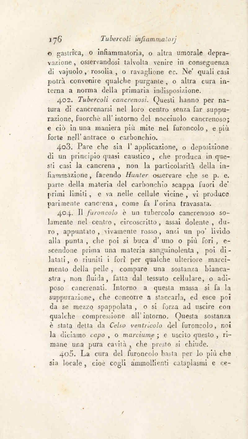 o gasli’tca, 0 infiammatoria, o altra umorale clepra- vaziione, osservandosi talvolta venire in conseguenza di vajuolo , rosolia , o ravaglione ec. Ne^ quali casi potrà convenire qualcfie purgante , o altra cura in¬ terna a norma della primaria Indisposizione. 402. Tubercoli cancrenosi. Questi hanno per na¬ tura di cancrenarsi nel loro centro senza far suppu¬ razione, fuorché all’ intorno del nocciuolo cancrenoso; e ciò in una maniera più mite nel furoncolo , e più forte nell’ antrace o carbonchio. 403. Pare che sia V applicazione, o deposizione di un principio quasi caustico , che produca in que¬ sti casi la cancrena , non la particolarità della in¬ fiammazione , facendo Hunter osservare die se p. e. parte della materia del carbonchio scappa fuori de’ primi limiti , e va nelle cellule vicine , vi produce parimente cancrena, come fa l’orina travasata. 404. Il furoncolo è un tubercolo cancrenoso so¬ lamente nel centro , circoscritto , assai dolente , du¬ ro , appuntato , vivamente rosso, anzi un po’ livida alla punta , che poi si buca d’ uno 0 più fori , e- scendone prima una materia sanguinolenta, poi di¬ latati , o riuniti 1 fori per qualche ulteriore marci¬ mento delia pelle , compare una sostanza bianca¬ stra , non filli da, fatta dal tessuto cellulare, o adi¬ poso cancrenati. Intorno a questa massa si fa la suppurazione, che concorre a staccarla, ed esce poi da se mezzo spappolata , o si forza ad uscire con qualche compressione all’intorno. Questa sostanza è stata delta da Celso ventricolo del furoncolo, noi la diciamo capo , o marciume ; e uscito questo , ri¬ mane una pura cavità , che presto si chiude. 405. La cura del furoncolo basta per lo più che sia locale , cioè cogli ammollienti cataplasmi e ce-