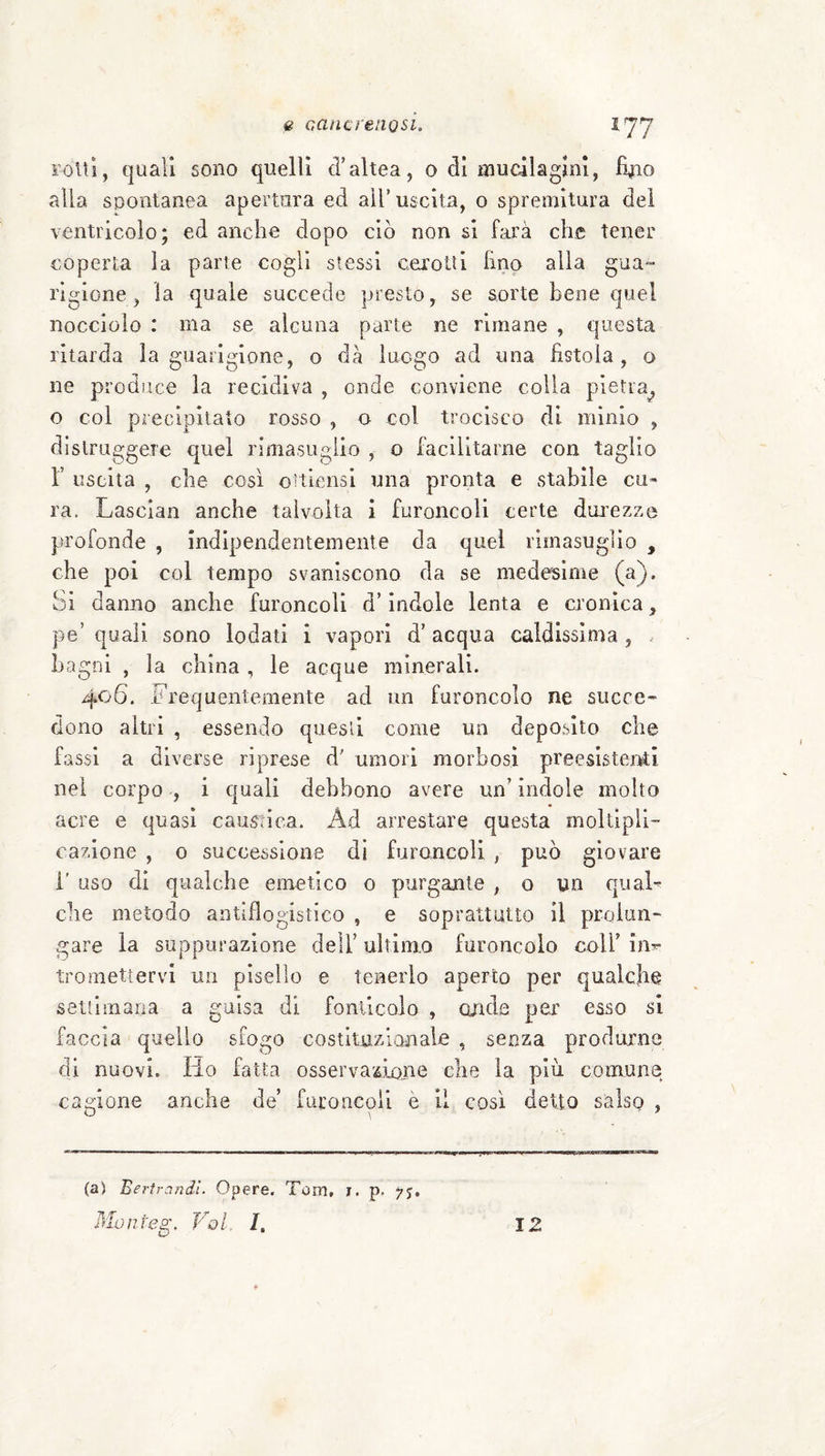 rolli, quali sono quelli d’altea, o di mucilagJm, %o alla spontanea apertura ed all’uscita, o spremitura del ventricolo; ed anche dopo ciò non si farà che tener coperta la parie cogli stessi cerotti lino alla gua¬ rigione, la quale succede presto, se sorte bene quel nocciolo : ma se alcuna parte ne rimane , questa ritarda la guarigione, o dà luogo ad una fistola, o ne produce la recidiva , onde conviene colia pietra^ o col precipitato rosso , o col trocisco di minio , dislruggere quel rimasuglio , o facilitarne con taglio r uscita , che così oitlensi una pronta e stabile cu» ra. Lasciai! anche talvolta i furoncoli certe durezze profonde , indipendentemente da quel rimasuglio , che poi col tempo svaniscono da se medesime (a). Si danno anche furoncoli d’indole lenta e cronica, pe’ quali sono lodati i vapori d’ acqua caldissima , . Lagni , la china , le acque minerali. 406. Frequentemente ad un furoncolo ne succe¬ dono altri , essendo questi come un deposito che fassl a diverse riprese d' umori morbosi preesistei^ti nei corpo , i quali debbono avere un’ indole moìto acre e quasi causnca. Ad arrestare questa moltipli¬ cazione , o successione di furoncoli , può giovare 1’ uso di qualche emetico o purgante , o un qual¬ che metodo antiflogistico , e soprattutto il prcdun- gare la suppurazione dell’ ultimo furoncolo coll’ in^ tromettervi un pisello e tenerlo aperto per qualche settimana a guisa di fonllcolo , onde per esso si faccia quello sfogo costltuzlanale , senza produrne di nuovi. Ho fatta osservazii)ne che la più comune cagione anche de’ furoncoli è li così detto salsp , (a) Bertr.indì. Opere. Tom, i. p. ys, Monteg, Voi. /. 12