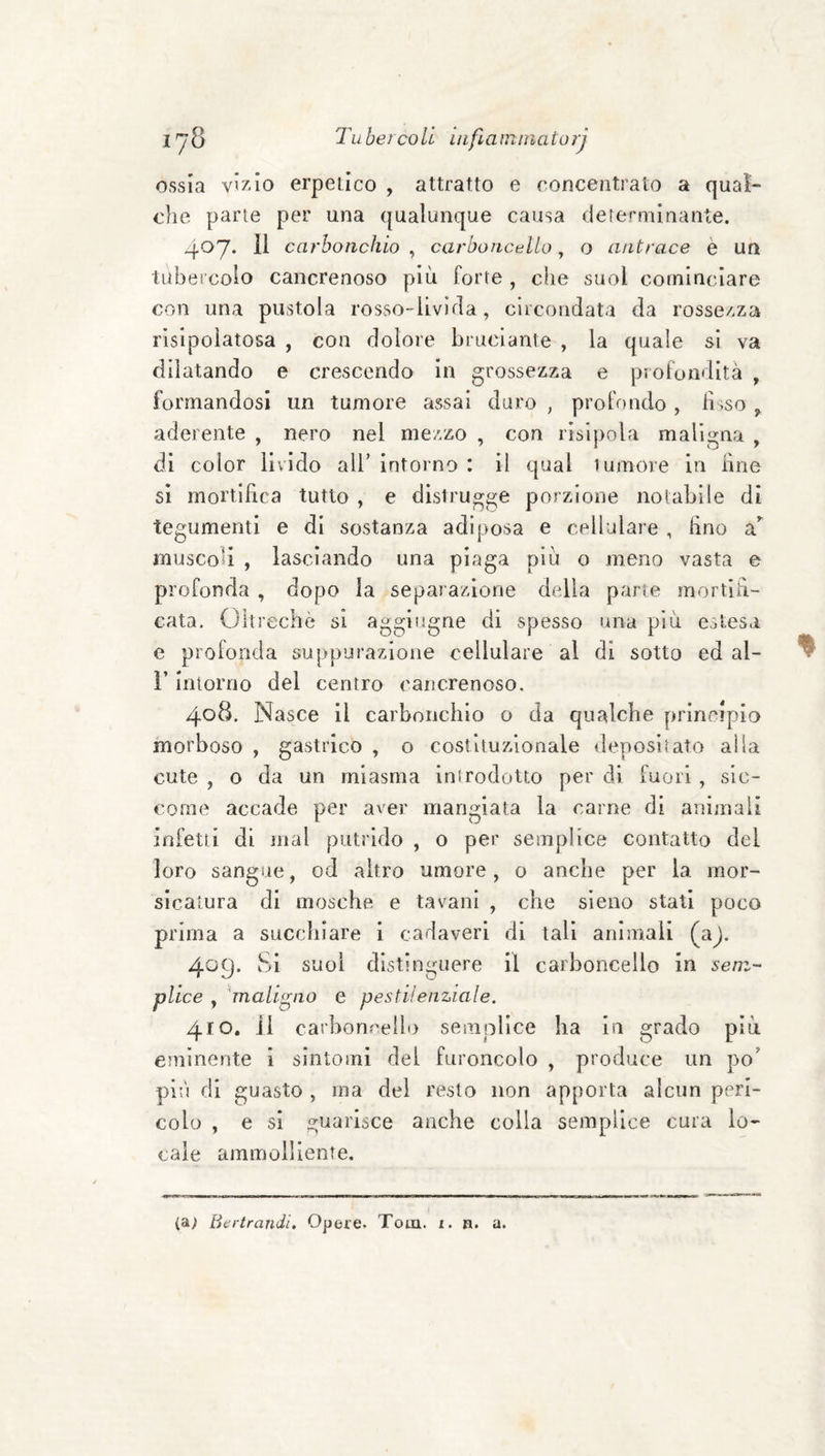 I'j3 Tubetcoll uifiatmnatorj ossia vixio erpeiico , attratto e concentralo a qual¬ che parie per una qualunque causa dererminante. 407* carbonchio , carboncnUo, o antrace è un tubercolo cancrenoso più forte , che suol cominciare con una pustola rosso-livida, clicondata da rossezza risipolatosa , con dolore bruciante , la quale si va dilatando e crescendo in grossezza e profondità , formandosi un tumore assai duro , profondo , iisso , aderente , nero nel mezzo , con risipola maligna , di color livido all’ intorno : il qual 1 umore in line si mortlHca tutto , e distrugge porzione notabile di tegumenti e di sostanza adiposa e cellulare , lino muscoli , lasciando una piaga più o meno vasta e profonda , dopo la separazione della parie mortiR- cata. Oltreché si aggiiigne di spesso una più estesa e profonda suppurazione cellulare al di sotto ed al- r intorno del centro cancrenoso. 4.08. Nasce il carbonchio o da qualche principia morboso , gastrico , o costituzionale depositato alla cute , o da un miasma inirodotto per di fuori , sic¬ come accade per aver mangiata la carne di animali infetti di mal putrido , o per semplice contatto del loro sangue, od altro umore, o anche per la mor¬ sicatura di mosche e tavani , che sieno stati poco prima a succhiare i cadaveri di tali animali (aj. 409. Si suol distinguere il carboncello in sem¬ plice , 'maligno e pestilenziale. 410. il carboncello semplice ha in grado più eminente i sintomi del furoncolo , produce un po’ più di guasto , ma del resto non apporta alcun peri¬ colo , e si guarisce anche colla semplice cura lo¬ cale ammolliente. (a; Bertrandi. Opere. Tom. i. n. a.