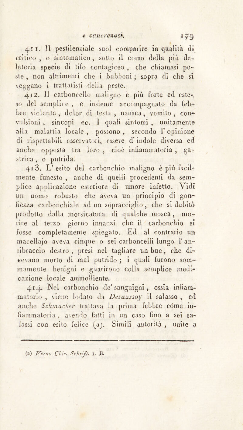 ti ccmcreniùid. 411. 11 pestilenziale suoi comparire in t^-uaìltà di critico , o sintomatico , sotto il corso della piu de- leteria specie di tifo contagioso , che chiamasi pe-- ste , non altrimenti che i bubboni ; sopra di che si veggano i trattatisti deila peste. 412. Il carboncello maìlgoo è più forte ed este-^ so del semplice , e insieme accompagnato da feb- bre violenta, dolor di testa , nausea, vomito, con¬ vulsioni , sincopi ec. 1 quali sintomi , unitamente alla malattia locale , possono , secondo T opinione dì rispettabili osservatori, essere d’indole diversa ecì anche opposta tra loro , cioè inhammatoria , ga¬ strica , o putrida. 413. L’esito del carbonchio maligno è più facil¬ mente funesto , anche di quelli procedenti da sem¬ plice applicazione esteriore di umore infetto. Vidi un uomo robusto che aveva un principio di gon- fie7.za carbonchiaìe ad un sopracciglio , che si dubitò prodotto dalla morsicatura di qualche mosca , mo¬ rire al terzo giorno innanzi che il carbonchio si fosse completamente spiegato. Ed al contrario un macellajo aveva cinque o sei carboncelli lungo V an¬ tibraccio destro , presi nel tagliare un bue, che di¬ cevano morto di mal putrido ; i quali furono som¬ mamente benigni e guarirono colla semplice medi¬ cazione locale ammolliente. 414. Nel carbonchio de’ sanguigni, ossia innam- matorlo , viene lodato da Desaussoy il salasso , ed anche Schmucker trattava la prima febbre còme in- haramatoria ^ avendo fatti in un caso lino a sei sa¬ lassi con esito felice (yà). Slmili autorità , unite a