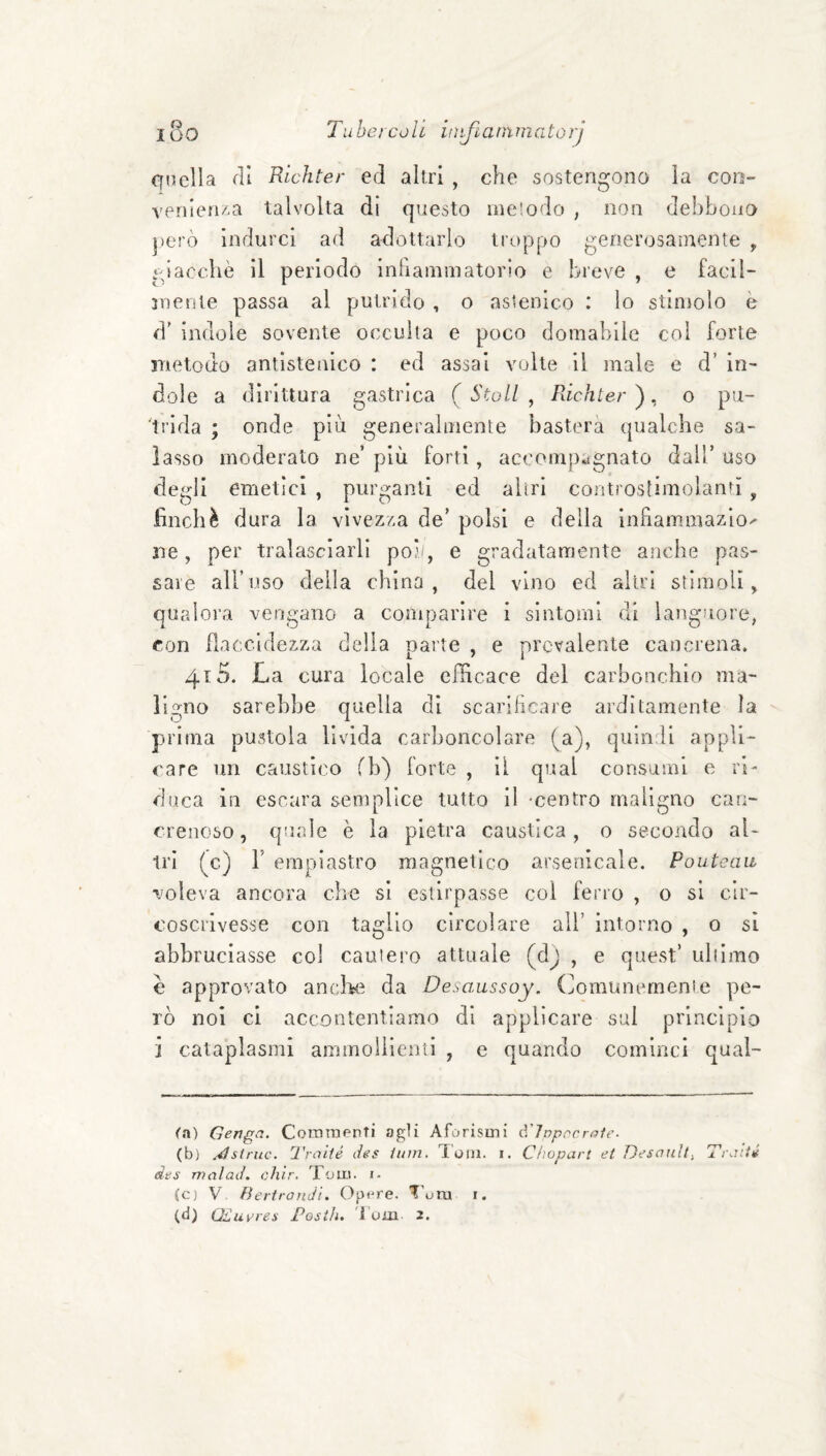 i8o Tubercoli iiì^ùarnmatorj Cfuclla eli Richter ed altri , che sostengono la con- venienAa talvolta di questo metodo , non debbono però indurci ad adottarlo trt>ppo generosamente ^ ‘dacché il periodo inhammatorio e breve , e facil- jnente passa al putrido , o astenico : lo stimolo è d’ indole sovente occulta e poco domabile col forte metodo antlsteaico : ed assai volte il male c d’ in¬ dole a dirittura gastrica (Stali, Richter'), o pu¬ trida ; onde più generalmente basterà qualche sa¬ lasso moderato ne’ più forti, accomj)agnato dall’ uso degli emetici , purganti ed altri controstimolantì , finché dura la vivezza de’ polsi e della inhammazio^ ne, per tralasciarli poi./, e gradatamente anche pas¬ sare all’uso della china, del vino ed altri stimoli, qualora vengano a comparire i sintomi di langJiore, con flaccidezza della parte , e prevalente cancrena. 4t5. La cura locale efficace del carbonchio ma¬ ligno sarebbe quella di scariheare arditamente la prima pustola livida carhoncolare (a), quindi appli¬ care un caustico fb) forte , il qual consumi e ri¬ duca in escara semplice tutto II -centro maligno can¬ crenoso, qurde è la pietra caustica, o secondo al¬ tri (c) r empiastro magnetico arsenicale. Poutcaii voleva ancora ciré si estirpasse col ferro , o si cir¬ coscrivesse con taglio circolare all’ intorno , o si abbruciasse col cauiero attuale (dj , e quest’ ulilmo è approvato aneffi^ da Desaussoy. (fomunernenie pe¬ rò noi ci accontentiamo di applicare sul principio i cataplasmi ammollienti , e quando cominci qual- Ot) Genga. CommPnTÌ agli Aforisini A'Tnpncroie. (b) .^struc. Traité des ium. T'oin. i. Clìopart et Desanll, Tr-iitii das malad. chir. Tom. i- (c) V Bertrondi. Optare. TTra i.