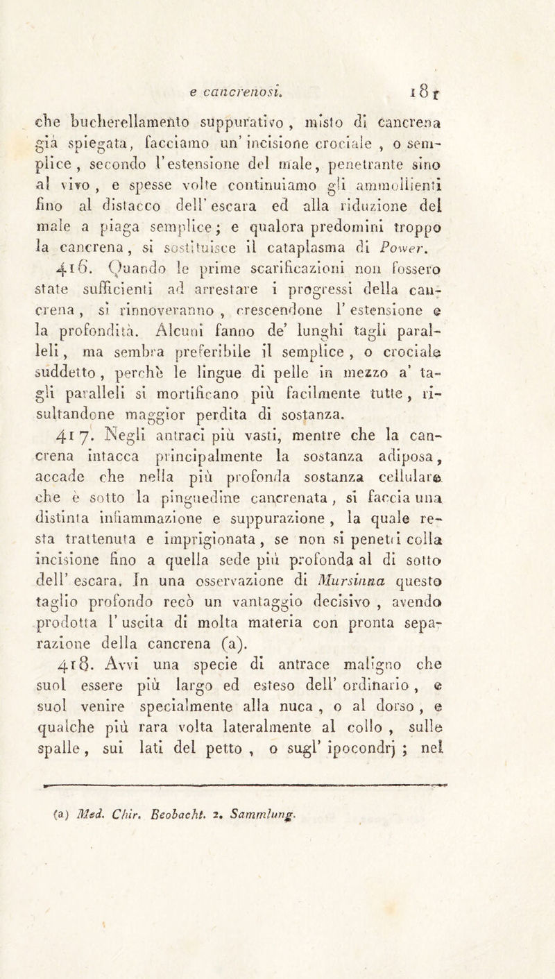 che buclierellameiHo suppurativo , misto di cancrena già spiegata^ facciamo un’incisione crociale , o sem^ piìce , secondo l’estensione del male, penetrante sino al \Ì¥0 , e spesse volte continuiamo gli ammoUienti lino al distacco dell’ escara ed alla riduzione del male a piaga semplice; e qualora predomini troppo la cancrena, si sostituisce il cataplasma di Power. 416. i) uando le prime scarificazioni non fossero state sufficienti ad arrestare i progressi della can¬ crena , si rinnoveranno , crescendone 1’ estensione © la profondità. Alcuni fanno de’ lunghi tagli paral¬ leli, ma sembra preferibile il semplice , o crociale suddetto , perche le lingue di pelle in mezzo a’ ta¬ gli paralleli si mortificano piu facilmente tutte, ri¬ sultandone maggior perdita di sostanza. 417. Negli antraci più vasti, mentre che la can¬ crena intacca principalmente la sostanza adiposa, accade che nella più profonda sostanza celiulai©. che è sotto la pinguedine cancrenata, si faccia una distinta infiammazione e suppurazione , la quale re¬ sta trattenuta e imprigionata, se non si penetii colla incisione fino a quella sede pili profonda al di sotto dell’ escara. In una osservazione di Mursinna questo taglio profondo recò un vantaggio decisivo , avendo prodotta 1’ uscita di molta materia con pronta sepa¬ razione della cancrena (a). 418. Avvi una specie di antrace maligno che suol essere più largo ed esteso dell’ ordinario, e suol venire specialmente alla nuca , o al dorso , e qualche più rara volta lateralmente al collo , sulla spalle, sui lati del petto , o sugl’ ipocondrj ; nel