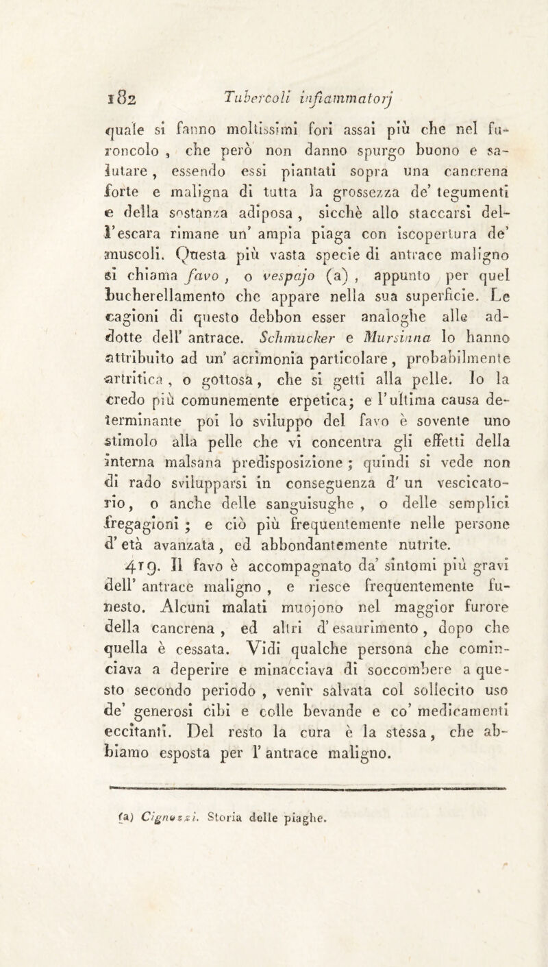 cjuale si fanno moItIssFmì fori assai più che nel fu- roncolo , che però non danno spurgo buono e sa¬ lutare , essendo essi piantati sopra una cancrena forte e maligna di tutta la grossezza de’ tegumenti e della sostanza adiposa , sicché allo staccarsi del¬ l’escara rimane un’ ampia piaga con ìscoperlura de’ anuscoli. Questa più vasta specie di antrace maligno 81 chiama favo , o vespajo (a) , appunto per quel bucherellamento che appare nella sua superfìcie. Le cagioni di questo debbon esser analoghe alle ad¬ dotte dell’ antrace. Schmucker e Mursinna lo hanno attribuito ad un acrimonia particolare, probabilmente •artritica , o gottosa, che si getti alla pelle. Io la credo più comunemente erpetica; e l’ultima causa de¬ terminante poi lo sviluppo del favo é sovente uno stimolo alla pelle che vi concentra gli effetti della interna malsana predisposizione ; quindi si vede non di rado svilupparsi in conseguenza d' un vescicato¬ rio, o anche delle sanguisughe, o delle semplici fregagioni ; e ciò più frequentemente nelle persone d’età avanzata, ed abbondantemente nutrite. 4T9. Il favo è accompagnato da’ sintomi più gravi deir antrace maligno , e riesce frequentemente fu¬ nesto. Alcuni malati muojono nel maggior furore della cancrena, ed altri d’esaurimento, dopo che quella è cessata. Vidi qualche persona che comin¬ ciava a deperire e minacciava di soccombere a que¬ sto secondo periodo , venir salvata col sollecito uso de’ generosi cibi e colle bevande e co’ medicamenti eccitanti. Del resto la cura è la stessa, che ab¬ biamo esposta per 1’ antrace maligno. fa) Cigni) zsì. Storia delle piaghe.