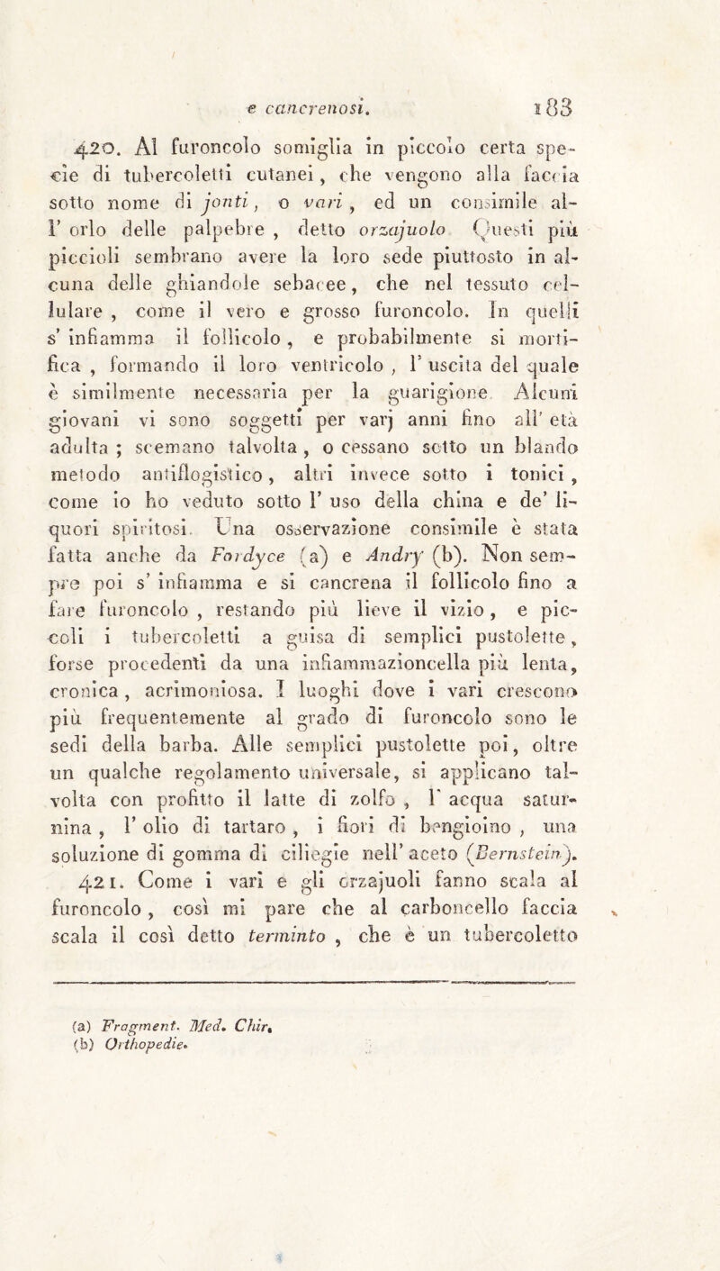 / e cancrenosi. l83 420. Al furoncoìo somiglia in pìccolo certa spe¬ cie di tubercoleiti cutanei, che vengono alla fac( ia sotto nome óì jonti, o vari ^ ed un consimile aì- i’ orlo delle palpebre , detto orzajuolo Questi più piccioli sembrano avere la loro sede piuttosto in al¬ cuna delle ghiandole sebacee, che nel tessuto cel¬ lulare , come il vero e grosso furoncoìo. In quelli s infiamma il follicolo, e probabilmente si morti¬ fica , formando il loro ventricolo , b uscita del quale è similmente necessaria per la guarigione Alcuni giovani vi sono soggetti per varj anni fino all' età adulta ; scemano talvolta , 0 cessano setto un blanda metodo antiflogistico, altri invece sotto i tonici , come io ho veduto sotto V uso della china e de’ li¬ quori spiritosi Una osocrvazione consimile è stata fatta anche da Fordyce (a) e Andry (\)). Non sem¬ pre poi s’ infiamma e si cancrena il follicolo fino a fai e furoncoìo , restando più lieve il vizio, e pic¬ coli i tubei'cnletli a guisa di semplici pustolette, forse procedenti da una infiammazìoncella più lenta, cronica , acrimoniosa. I luoghi dove ì vari crescono più frequentemente al grado di furoncoìo sono le sedi della barba. Alle semplici pustolette poi, oltre un qualche regolamento universale, si applicano tal¬ volta con profitto il latte di zolfo , Y acqua satur¬ nina , r olio di tartaro , i bori di bengìoino , una soluzione di gomma di ciliegie nell’ aceto (Benistein), 421. Come i vari e gli orzajuoli fanno scala al furoncoìo, così mi pare che al carboncello faccia scala il così detto terminto , che è un tubercoletto (a) Fragment. Med. Chirt (b) Oìthopedie»