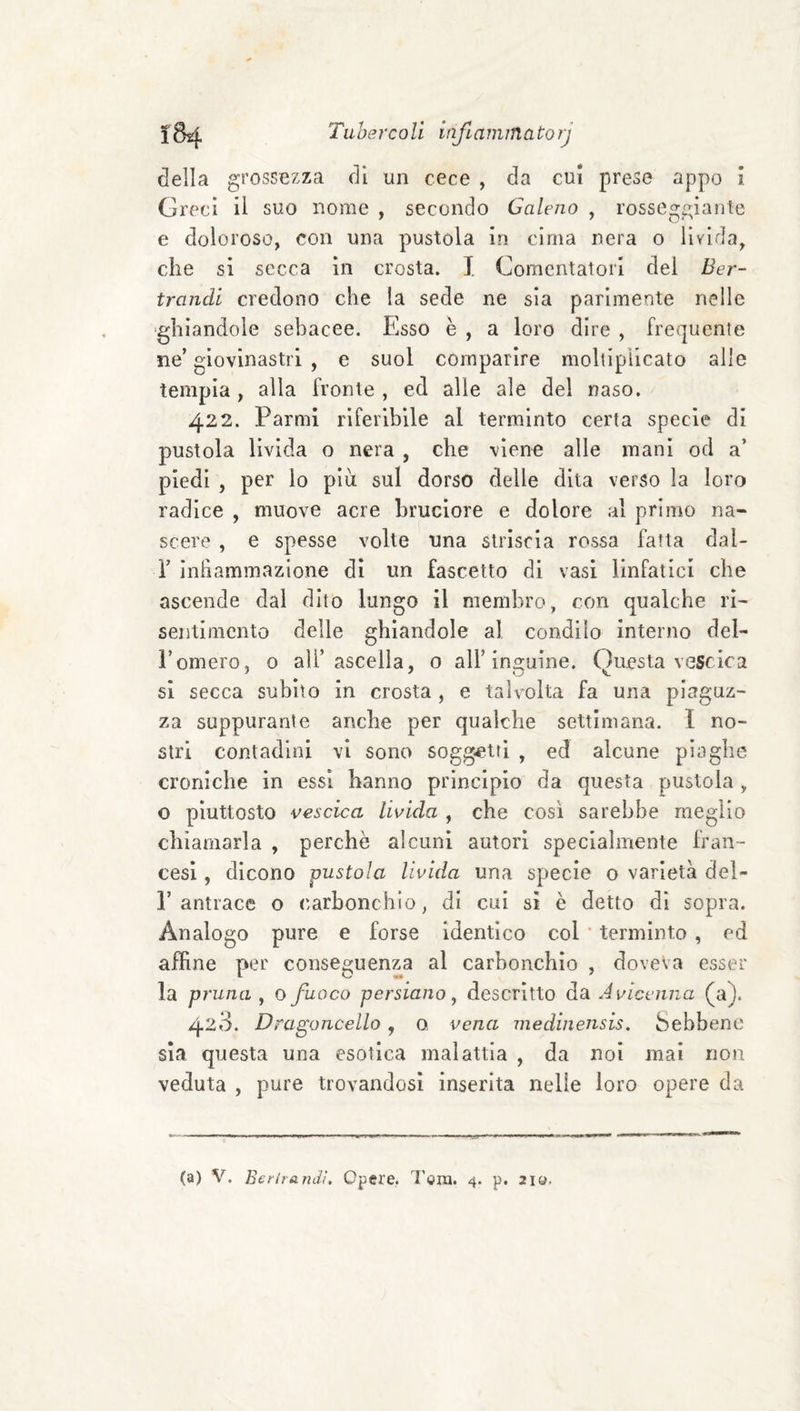 ì84 Tubercoli infLaminatorj della grossezza di un cere , da cui prese appo i Greci il suo nome , secondo Galeno , rosseggiante e doloroso, con una pustola in cima nera o livida, che si secca in crosta. I Comentatorl del Ber- trandl credono che la sede ne sia parimente nelle ghiandole sebacee. Esso è , a loro dire , frequente ne’ giovinastri , e suol comparire moltipllcato alle tempia, alla fronte , ed alle ale del naso. 422. Farmi riferibile al terminto certa specie di pustola livida o nera , che viene alle mani od a’ piedi , per lo piu sul dorso delle dita verso la loro radice , muove acre bruciore e dolore al primo na¬ scere , e spesse volte una striscia rossa fatta dal- r inliammazlone dì un fascette di vasi linfatici che ascende dal dito lungo il membro, con qualche ri¬ sentimento delle ghiandole al condilo interno del- romero, 0 all’ascella, 0 all’Inguine. Questa vescica si secca subito in crosta , e talvolta fa una piaguz¬ za suppurante anche per qualche settimana. I no¬ stri contadini vi sono soggetti , ed alcune piaghe croniche in essi hanno principio da questa pustola , o piuttosto vescica livida , che così sarebbe meglio chiamarla , perchè alcuni autori specialmente fran¬ cesi , dicono pustola livida una specie o varietà del- r antrace o carbonchio, di cui si è detto di sopra. Analogo pure e forse identico col * terminto , ed affine per conseguenza al carbonchio , doveva esser la prima , o fuoco persiano, descritto da Avicenna (a). 423. Dragoncello, o vena medinensis. Sebbene sia questa una esotica malattia , da noi mai non veduta , pure trovandosi inserita nelle loro opere da
