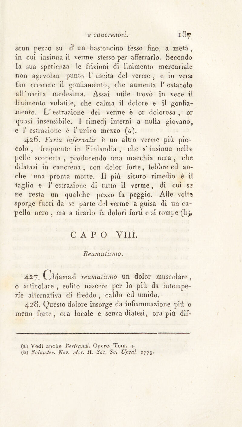 scun pezzo su d’ un bastoncino fesso fino, a metà , in cui insinua il verme stesso per afferrarlo. Secondo la sua sperienza le frizioni di linimento mercuriale non agevoìan punto F uscita del verme , e in vece fan crescere il gonfiamento, che aumenta V ostacolo ali’ uscita medesima. Assai utile trovò in vece il linimento volatile, che calma il dolore e il gonfia¬ mento. L’estrazione del verme è or dolorosa , or quasi insensìbile. 1 rìmedj interni a nulla giovano^ e r estrazione e T unico mezzo (a). 426. Furia inferiialis e un altro verme più pic¬ colo , frequente in Finlandia , che s insinua nella pelle scoperta , prodiicendo una macchia nera , clic dilatasi in cancrena, con dolor forte, febbre ed an¬ che una pronta morte. Il più sicuro rimedio è il taglio e r estrazione di tutto il verme, di cui se ne resta un qualche pezzo fa peggio. Alle volte sporge fuori da se parte del verme a guisa di un ca¬ pello nero , ma a tirarlo fa dolori forti e si rompe (h^ CAPO Vili. Reumatismo. 427. Chiamasi reumatismo un dolor muscolare, o articolare , solito nascere per lo più da intempe¬ rie alternativa dì freddo , caldo ed umido. 428. Questo dolore insorge da infiammazione più o meno forte, ora locale e senza diatesi, ora più dif- (a) Vedi anche Bertrandì. 0)3ere. Tom. 4. (b) Solander. Nov. Act. K. Sac. Se, Upsah 177J.