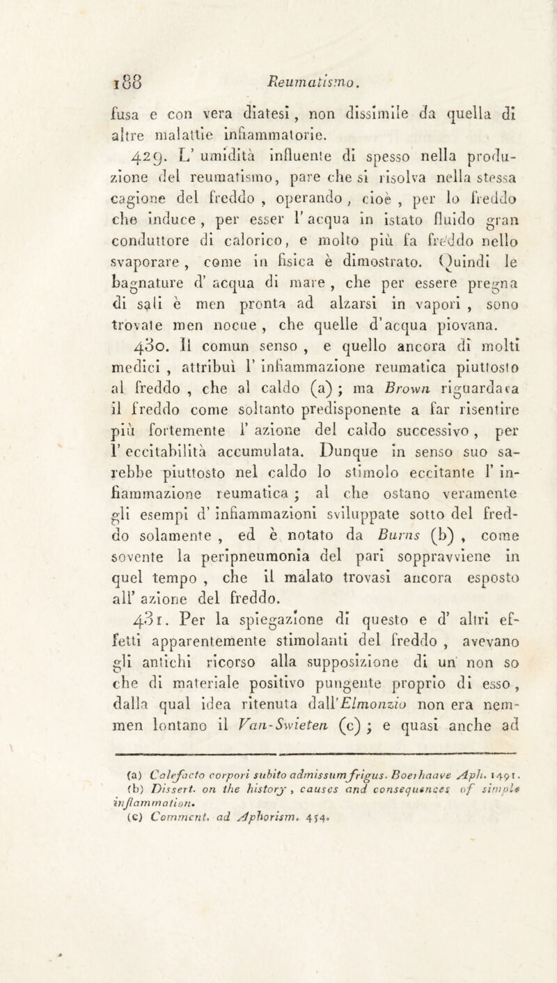 fusa e con vera diatesi, non dissimile da quella di altre malattie inriammalorìc. 429. L’ umidità influente di spesso nella produ¬ zione del reumatismo, pare che si risolva nella stessa cagione del freddo , operando , cioè , per lo freddo che induce , per esser l’acqua in istato fluido gran conduttore di calorico, e molto piu fa freddo nello svaporare , come in fìsica è dimostrato. ()uindi le bagnature d’ acqua di mare , che per essere pregna di sali è men pronta ad alzarsi in vapori , sono trovate men nociie , che quelle d’acqua piovana. 430. Il comun senso , e quello ancora di molti medici , attribuì V infiammazione reumatica pìutloslo al freddo , che al caldo (a) ; ma Brown riguardata il freddo come soltanto predisponente a far risentire più fortemente i’ azione del caldo successivo, per r eccitabilità accumulata. Dunque in senso suo sa¬ rebbe piuttosto nel caldo lo stimolo eccitante Y in¬ fiammazione reumatica ; al che ostano veramente gli esempi d’ infiammazioni sviluppate sotto del fred¬ do solamente , ed è notato da Burns (b) , come sovente la peripneumonla del pari soppravvlene in quel tempo , che il malato trovasi ancora esposto ali’ azione del freddo. 431. Per la spiegazione di questo e d’ altri ef- fetti apparentemente stimolanti del freddo , avevano gli antichi ricorso alla supposizione di un non so che di materiale positivo pungente proprio di esso , dalla qual Idea ritenuta àaXYElmonzio non era nem- men lontano il Van-Swietea (c) ; e quasi anche ad (a) Calejxìcto corpori subito admìssiimjfrìgus• Boeihaave Aph. 1491. (b) Dissert. on thè historj , causcs and consequences of slmpU iìijlamrnation. (c) Commeni, ad Aphorism, 4^4»
