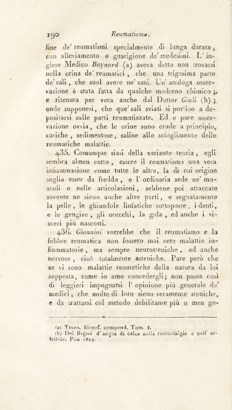 ReumatisiiKj. fine de’ reumatismi specialmente di lun^a durata , con alleviamento 0 guarigione de’ medesimi. L' in¬ glese Medico Bayjiard (aj aveva detto non trovarsi nella orina de’ reumatici , che una trigesima parte de’sali , che suol avere ne’sani. Un’analoga osser- vaiiione è stata fatta da qualche moderno chimico e ritenuta per vera anche dal Dottor Giuli (h) ; onde supponesi, che que’sali sviati si por'ino a de¬ positarsi sulle parti reumatizzate. Ed e pure osser¬ vazione ovvia, che le orine sono crude a princìpio, cariche, sedimentose, saline allo scioglimento delle reumatiche malattie. 435. Comunque siasi della variante teoria , egli sembra ahnen certo , essere il reumatismo una vera ìnFiammazioiie come tutte le altre, la di cui origine soglia esser da freddo , e 1’ ordinaria sede ne’ mu¬ scoli o nelle articolazioni, sebbene poi attaccate sovente ne sleno anche altre parti, e segnatamente la pelle, le ghiandole linfatiche sottoposte, i denti, e ìe gengive , gli orecchi, la gola , ed anche i vi¬ sceri più nascosti. 436. Giannini vorrebbe che il reumatismo e la febbre reumatica non fossero mai vere malattie in¬ fiammatorie , ma sempre neurostenlche , ed anche nervose , cioè tolalinente asteniche. Pare però che se vi sono malattie reumatiche della natura da lui supposta, come io amo concedergli; non possa così di leggieri impugnarsi 1' opinione più generale do’ medici, che molte di loro sieno veramente sieniclie, e da U’attarsl col metodo debilitante più o men go¬ ta) Trans, filosof. compend. Tom. 5. (b) Del Bagno d’ ac<pa di calce uella reumatalgia c nell’ ar tritide, Pisa 1805.