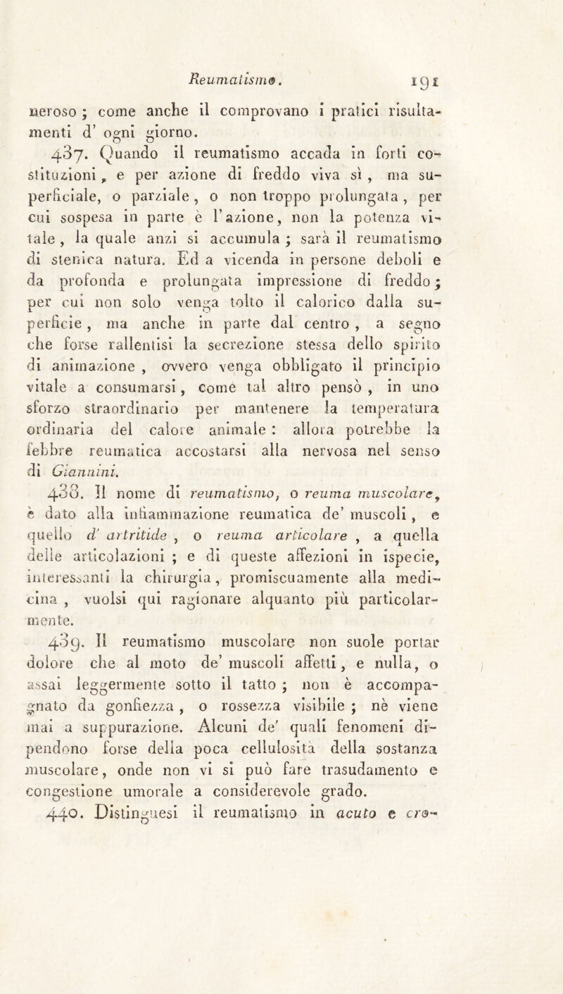 igi «eroso ; come anche il comprovano i pratici risulta- menti d’ 0£:ni iriorno. 487. Quando il reumatismo accada in forti co¬ stituzioni , e per azione di freddo viva sì , ma su¬ perficiale, o parziale , o non troppo prolungata , per cui sospesa in parte è l’azione, non la potenza vi¬ tale , la quale anzi si accumula ; sarà il reumatismo di stenlca natura. Ed a vicenda in persone deboli e da profonda e prolungata impressione di freddo ; per cui non solo venga tolto il calorico dalla su¬ perficie , ma anche in parte dal centro , a segno che forse rallentisi la secrezione stessa dello spìrito di animazione , avvero venga obbligato il principio vitale a consumarsi, come tal altro pensò , in uno sforzo straordinario per mantenere la temperatura ordinaria dei calore animale : allora potrebbe la febbre reumatica accostarsi alla nervosa nel senso di Giannini, 438. Il nome di reumatismo, o reuma muscolare^ h dato alla infiammazione reumatica de’ muscoli , e quello d' artritide , o reuma articolare , a auella delle articolazioni ; e di queste aifezlonl in ispecie, iiitcresòanti la chirurgia, promiscuamente alla medi-- cìna , vuoisi qui ragionare alquanto più particolar¬ mente. 409. Il reumatismo muscolare non suole portar dolore che al moto de’muscoli affetti, e nulla, o assai leggermente sotto il tatto ; non è accompa¬ gnato da gonfiezza, o rossezza visìbile ; nè viene mai a suppurazione. Alcuni de' quali fenomeni di¬ pendono forse della poca cellulosità della sostanza muscolare, onde non vi si può fare trasudamento e congestione umorale a considerevole grado. 44^. Distinguesi il reumatismo in acuto e ero-