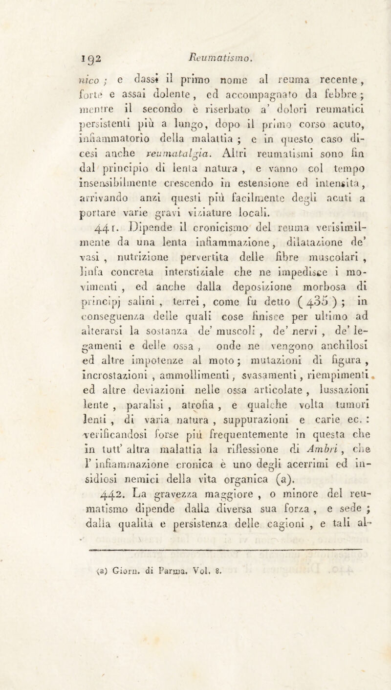 nìco ; e dassi ii primo nome al reuma recente, forte e assai dolente, cd accompagnato da feb])re ; mentre il secondo è riserbato a’ dolori reumatici persistenti più a lungo, dopo il priuìo corso acuto, iaiiammatorlo della malattia ; e in questo caso di¬ cesi anche reumatalgia. Altri reumatismi sono hn dal principio di lenta natura , e vanno col tempo inserisiblimente crescendo in estensione ed intensità, arrivando anzi questi più facilriientc degli acuti a portare vane gravi viziature locali. 44 f* Dipende II cronicismo del reuma verlslmil- mente da una lenta iahammazione, dilatazione de’ vasi , nutrizione pervertita delle Rbre muscolari , lìiira concreta interstiziale che ne impedisce i mo¬ vimenti , ed anche dalia deposizione morbosa di principi salini, terrei, come fu detto (435); in conseguenza delle quali cose Hnisce per ultimo ad alterarsi la sostanza de’ muscoli , de’ nervi , de’ le¬ gamenti e delle ossa j onde ne vengono anchilosi ed altre impotenze al moto; mutazioni di figura, incrostazioni , ammollimenti, svasamentl, riempimenti , ed altre deviazioni nelle ossa articolate , lussazioni lente , paralisi , atrofia , e qualche volta tumori lenti , di varia natura , suppurazioni e carie ec. : verificandosi forse più frequentemente in questa che in tutt’ altra malattia la riflessione di Amhri, che r infiammazione cronica è uno des:li acerrimi ed in- sidiosl nemici delia vita organica (a). 442. La gravezza maggiore , o minore del reu¬ matismo dipende dalla diversa sua forza , e sede ; dalia qualità e persistenza delle cagioni , e tali al- <a) Giorn. di Parma. Voi. 8.