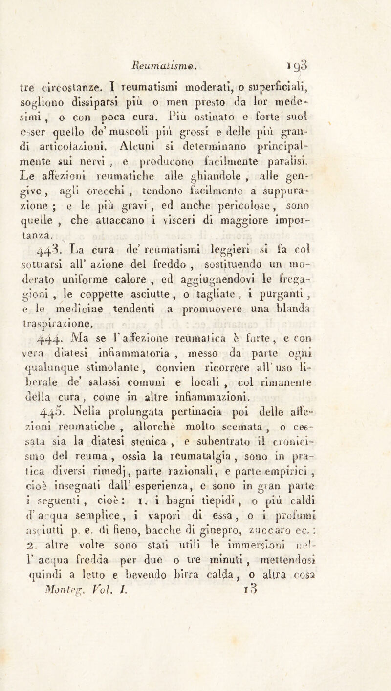 Ire clicoslanze. I reumatismi moderali, o superficiali, sogliono dissiparsi più o men presto da lor mede* simi , o con poca cura. Piu ostinato e forte suol f * e<ser quello de’ muscoli più grossi e delle più gran¬ di articolaz.ioni. Alcuni si determinano principal¬ mente sui nervi , e producono facilmente paralisi. Le adezionl reumatlcl\e alle ghiandole , alle gen¬ give , agli orecchi , tendono facilmente a suppura* zione ; e le più gravi , ed anche pericolose, sono quelle , che attaccano i visceri di maggiore impor- tanza. \ 443. La cura de’ reumatismi leggieri si fa col sottrarsi all’ azione del freddo , sostituendo un mo¬ derato uniforme calore , ed aggiugnendovi le frega¬ gioni , le coppette asciutte , o tagliate , i purganti , e le medicine tendenti a promuovere una blanda traspirazione. 444. Ma se PalFezione reumatica e forte, e con vera diatesi infiammatoria , messo da parte ogni qualunque stimolante , convien ricorrere all’ uso li¬ berale de’ salassi comuni e locali , col rimanente delia cura, come in altre infiammazioni. 44^* Nella prolungata pertinacia poi delle alle- zlonl reumatiche , allorché molto scemata , 0 ces¬ sala sia la diatesi stenica , e subentrato il cronici¬ smo del reuma , ossia la reumatalgia , sono in pra¬ tica diversi rimedj, parte razionali, e parte empirici , cioè insegnati dall’ esperienza, e sono in gran parte i seguenti, cioè: i. i bagni tiepidi, o più caldi d’acqua semplice, i vapori di essa, o i profumi asciutti p. e. di fieno, baccbe di ginepro, zuccaro ec. : 2. altre volte sono stati utili le immersioni nel- r acqua fredda per due o tre minuti, mettendosi quindi a letto e bevendo birra calda, o altra cosa Montp^, Voi, L l3