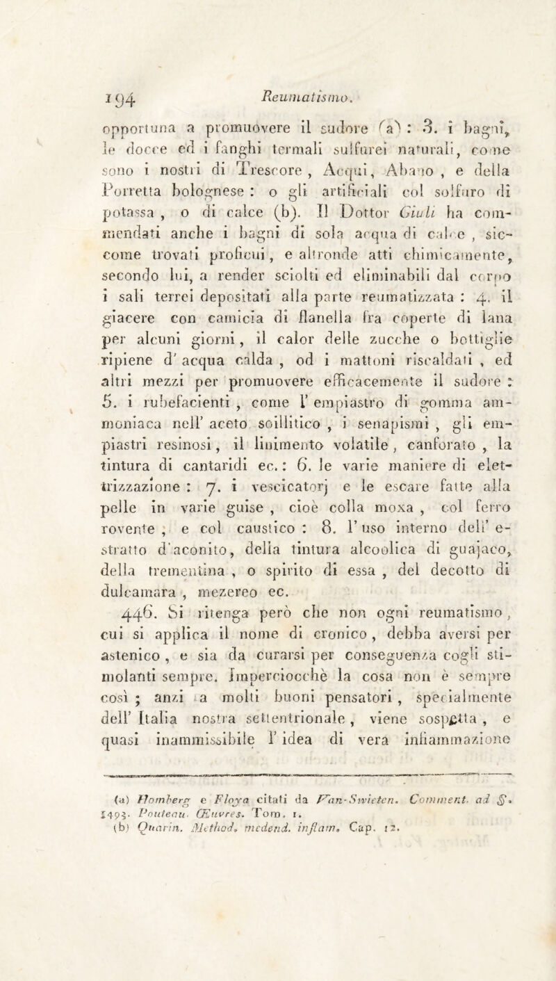 ^94 Reuniatisnio. opportuna a promuovere il sudore fa') : 3. ì })agni, le docce ed i fanghi termali sulfurei naujraii, co ne sono i nostri di Trescore , zicqui, Abano, e della Porretta bolognese : o gli artihriali col solbiro di potassa , o di calce (b). Il Dottor Giuli ha coni- niendati anche i bagni di sola acqua di cab e , sic¬ come trovati proficui, e altronde atti chimicamente, secondo lui, a render sciolti ed eliminabili dal cc.rf>o ì sali terrei depositati alla parte reumatizzata : 4. il giacere con camicia di flanella fra coperte di lana per alcuni giorni, il calor delle zucche 0 bottiglie ripiene d' acqua calda , od i mattoni riscaldali , ed altri mezzi per promuovere efficacemente il sudore : 5. i rubefacienti , come T empiastro di gomma am¬ moniaca nell’ aceto soiliitico , i senapismi , gli em- piastri resinosi, il liiiimenta volatile , canforato , la tintura di cantaridi ec. : 6. le varie maniere di elet¬ trizzazione : 7. i veseicatorj e le escare fatte alla pelle in varie guise , cioè colla moxa , col feiro rovente; e col caustico: 8. l’uso interno dell’e¬ stratto d’aconito, delia tintura alcoolica di guajaco, della trementina , o spirito di essa , del decotta di dulcamara , mezereo ec. 446. Si 1 itenga però che non ogni reumatismo, cui si applica il nome di cronico , debba aversi per astenico , e sia da curarsi per conseguenza cogli sti¬ molanti sempre, imperciocché la cosa non è sempre cosi ; anzi la molti buoni pensatori , specialmente deir Italia nostra settentrionale , viene sospetta , e quasi iiiammisòibiie i’ idea di vera infiammazione (il) Hornher/r e Flava citati da f^an-Srvìetcn. Coinment. ai S» £495. Poidenu- CEnvres. Tom. i. (b) Qnarin. Mcthoi, medend. injlam, Cap. i3.