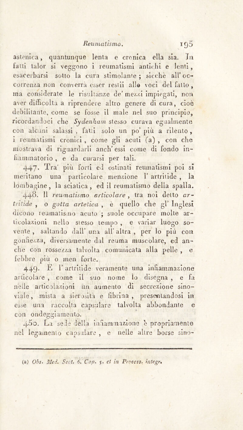 astenica, quantunque lenta e crenica ella sia. in fatti talor si veggono i reumatismi antichi e lenti , esacerbarsi sotto la cura stimolanfe ; sicché all’ oc¬ correnza non converrà esser resili alla voci del fatto, ma considerate le risultanze de’ mezzi linpiegatl, non aver difficolta a riprendere altro genere di cura, cioè debilitante, come se fosse il male nel suo principio, ricordandoci che Sydenkam stesso curava egualmente con alcuni salassi , fatti solo un po’ più a rilento , i reumatismi cronici , come gli acuti fa) , con che mostrava di riguardarli anch’ essi come di fondo in¬ fiammatorio , e da curarsi per tali, 447* ^-fra' più forti ed ostinati reumatismi poi sì meritano una particolare menzione 1’ artritide , la ìombagine, la sciatica , ed il reumatismo delia spalla. 44^‘ reumatismo articolare , tra noi detto ar¬ tritide , o gotta artetica , è quello che gl’ Inglesi dicono reumatismo acuto ; suole occupare molte ar¬ ticolazioni nello slesso tempo , e variar luogo so¬ vente , saltando dall’ una all’ altra , per lo più con gonhezza, diversamente dal reuma muscolare, ed an¬ che con rossezza talvolta comunicata alla pelle , e febbre più 0 men forte. 449. E r artritide veramente una inhammazione articolare , come il suo nome lo disegna , e fa nelle articolazioni un aumento di secrezione sino- viale, mista a sierosità e fibrina , presentandosi in esse una raccolta capsulare talvolta abbondante e con ondeggiamento. 450, La sede della liiuammazione e propriamente nel legamenio capsulare , e nelle altre borse sino¬ ta) Ohs. 31ed. Sect. 6, Cap. 5. et in Proeess, iniegr.