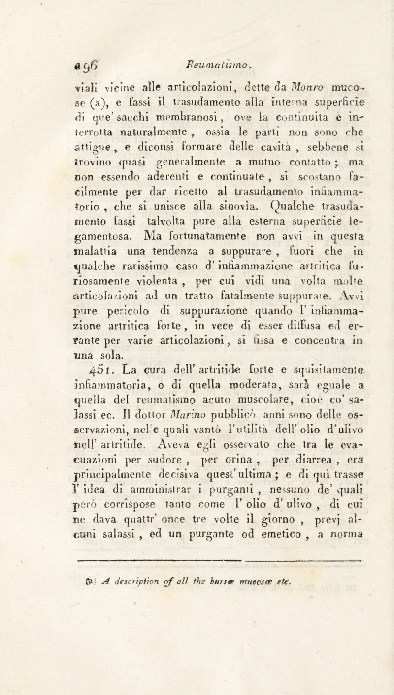 Peumatisììio ^ «96 Tiali vicine alle articolazioni, dette da Monro muco¬ se (a), e lassi il trasudamento alla intei na superficie di que’ sacelli membranosi, ove la eootinuita e in- iciTotta naturalmente ^ ossia le parti non sono che attigue , e diconsi formare delle cavità , sebbene si ìrovino quasi generalmente a mutuo contatto ; ma non essendo aderenti e continuate , si scostano fa¬ cilmente per dar ricetto al trasudamento infiamma¬ torio , che si unisce alla sinovia. Qualche tiasuda- rnento lassi talvolta pure alla esterna superficie le- gamentosa. Ma fortunatamente non avvi in questa malattia una tendenza a suppurare , fuori che in qualche rarissimo caso d’infiammazione artritica fu¬ riosamente violenta , per cui vidi una volta multe articola/fionl ad un tratta fatalmente suppurai. Avvi pure pericolo di suppurazione quando V infiamma- z.ione artritica forte, in vece di esser dilFusa ed er- ?ante per varie articolazioni ^ si fissa e concentra in una sola. 45 r. La cura delF artritide forte e squisitamente, infiammatoria, o di quella moderata, sarà eguale a quella del reumatismo acuto muscolare, cioè co’ sa¬ lassi ec. Il dottor Marino pubblicò anni sono delle os¬ servazioni, nel'e quali vantò Tutilità dell’ olio d’ulivo tieir artrìtlde, Aveva eirli osservalo che tra le eva- O cuazioni per sudore , per orina , per diarrea , era principalmente decisiva quest’ultima ; e di qui trasse? r idea di amministrar i purganti , nessuno de’ quali però corrispose tanto come 1’ olio d’ulivo , di cui ne dava quattr’ once tre volte il giorno , prevj al¬ cuni salassi , ed un purgante od emetico , a norma ^ (iescriptìon nf oli thè iurser rrmecsce eie.