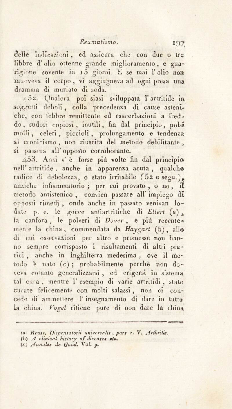Reu matlsmo. ^97 ^elle itìf^Icazionl , ed assicura che con due o tre, libbre d’olio ottenne grande miglioramento, e gua- lìgione sovente in j5 giorni. E se mai Folio non muoveva il corpo , vi aggiugneva ad ogni presa un$ dramma di murlato di soda. 452. Qualora poi siasi sviluppata F artrltide in soggetti deboli , colla precedenza di cause asteni¬ che, con febbre remlttenie ed esacerbazioni a fred¬ do, sudori copiosi, inutili, fin dal principio, polsi molli, celeri , piccioli , prolungamento e tendenza al cronicismo , non riuscita del metodo debilitante ^ si passera alF opposto corroborante. Anzi v' è forse più volte fin dal princìpio nelF artritide , anche in apparenza acuta , qualch© radice di debolezza, o stato irritabile f52 esegu.),^ anziché infiammatorio ; per cui provata , o no , il metodo antlstenico , convien passare all’ impiego dt opposti rimedj , onde anche in passato venlvan lor¬ date p. e. le gocce antiartrltlclie di Ellert (a) ^ !a canfora , le polveri di Dover , e più recente-' mente la china , commendata da Haygart (b), all© di cui osservazioni per altro e promesse non han no sempre corrisposto i risultamenti di altri pra~ tici , anche in Inghilterra medesima , ove il me¬ todo e nato fc) ; probabilmente perchè non do¬ veva cotanto generalizzarsi , ed erigersi in sistema tal cura , mentre F esempio dì varie artritldi , state curate felìcementB con molti salassi , non ci con¬ cede di ammettere F insegnamento di dare in tutte ia china. Vogel ritiene pure di non dare la china tai Heuss, Dispensatorit itnlversalis , pars 2. V. Arthriiis. fb) A clìnical hìstory of diseases l-c; Annales de Gand* VoL