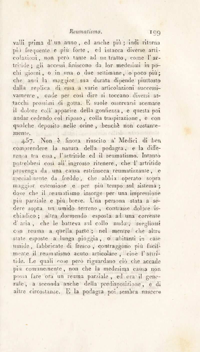 ^99 valli prima d’ un anno , ed anche piu ; indi ritorna pii} frequente e più forte , ed intacca diverse arti¬ colazioni , non però tante ad un tratto , come V ar- tridde ; gli accessi finiscono da lor medesimi in po¬ chi giorni , o in una o due settimane, o poco più; che an/>i la maggior sua durata dipende piuttosto dalla replica di essa a varie articolazioni successi¬ vamente , onde per così dire si toccano diversi at¬ tacchi prossimi di gotta. E suole osservarsi scemare il dolore coll’ apparire della gonfiezza , e questa poi andar cedendo col riposo , colla traspirazione , e con qualche deposito nelle orine , benché non costante- mente. 457. Non è finora riuscito a’ Medici di ben comprendere la natura della podagra, e la diffe¬ renza tia essa, l’aitritide ed II reumatismo. Intanto potrebbesì così all’ ingrosso ritenere , che 1’ artritide provenga da una causa estrinseca reumatizzante, e specialmente da freddo ; che abbia operato sopra maggior estensione e per più tempo sul sistema ; dove che il reumatismo insorge per una impressione plìi parziale e più breve. Una persona stata a se¬ dere sopra un umido terreno , contrasse dolore Is- chiadico ; altra dormendo esposta ad una corrente d’ aria , che le batteva sul collo nudo'V sveo-iiossi con reuma a quella parte ; nel mentre che altre Sfate esposte a lunga pioggia, o abitanti in case umide , fabbricate di fresco , contrasfSfono uiù facii- mente il reuraatismo acuto articolare , cioè 1’ ari ri- tide. Le quali ^ose però riguardano ciò che accade piu comunemente , non che la medesima causa non possa fare ora un reama parziale , ed ora il gene¬ rale , a seconda anche della predisposizione, e di altre circostanze. E la podagra poi sembra nascere