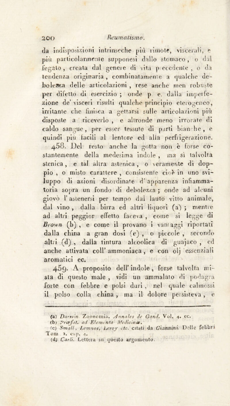 da Indlsposl/Zioni intrinseche [n\ì rìuioie, viscerali, e più partieoi annerii e supponesi drillo stomaco , o dal fegato, creata dal geneie di vita p eccdenle , o da tendenza originaria , comblnatamense a i|ualclie de¬ bolezza delle articolazioni , rese anche men robuste per difetto di esercizio ; onde p e. dalla imperfe¬ zione de’ visceri risulti qualche principio eterogeneo, irritante che hnlsca a gettarsi sulle articolazioni più disposte a riceverlo , e altronde meno irrorate di caldo sangue, per esser tessute di parti bianche , e quindi più facili al lentore ed alla perfrigerazione. 458. Del resto anche la gotta non è forse co¬ stantemente della medesima indole , ma sì talvolta stenica, e tal altra astenica , 0 veramente di dop¬ pio , o misto carattere , consistente cio^ in uno svi¬ luppo di azioni disordinate d’apparenza Infiamma¬ toria sopra un fondo di debolezza ; onde ad alcuni giovò l’astenersi per tempo dal lauto vitto animale, dal vino , dalla birra ed altri liquori (a^ ; mentre ad altri pegglor effetto faceva , come si legge di Bi own, (b) , e come il provano i vani aggi riportati dalla china a gran dosi (c) , o piccole , secondo altri (d) , dalla tintura alcoollca di guajaco , cd anche attivata coll’ammoniaca , e con olj'essenziali aromatici ec. 459. A proposito deir indole, forse talvolta mi¬ sta di questo male , vidi un ammalalo di poòogra forte con febbre e polsi duri , nel quale calmossi il polso colla china , ma il dolore persisteva , e (a) Danvln Zooncinia. ^nnaìes de Gand. Voi. 4. ec. (b; Prcefot. ad Elenunfa lìfedlciriee, fc) Small, Lernnos, Lerojr etc, citali da Gicinnini. Delle febbri Tom 2. cup. (d; Carli. Lettera su questo argomento.