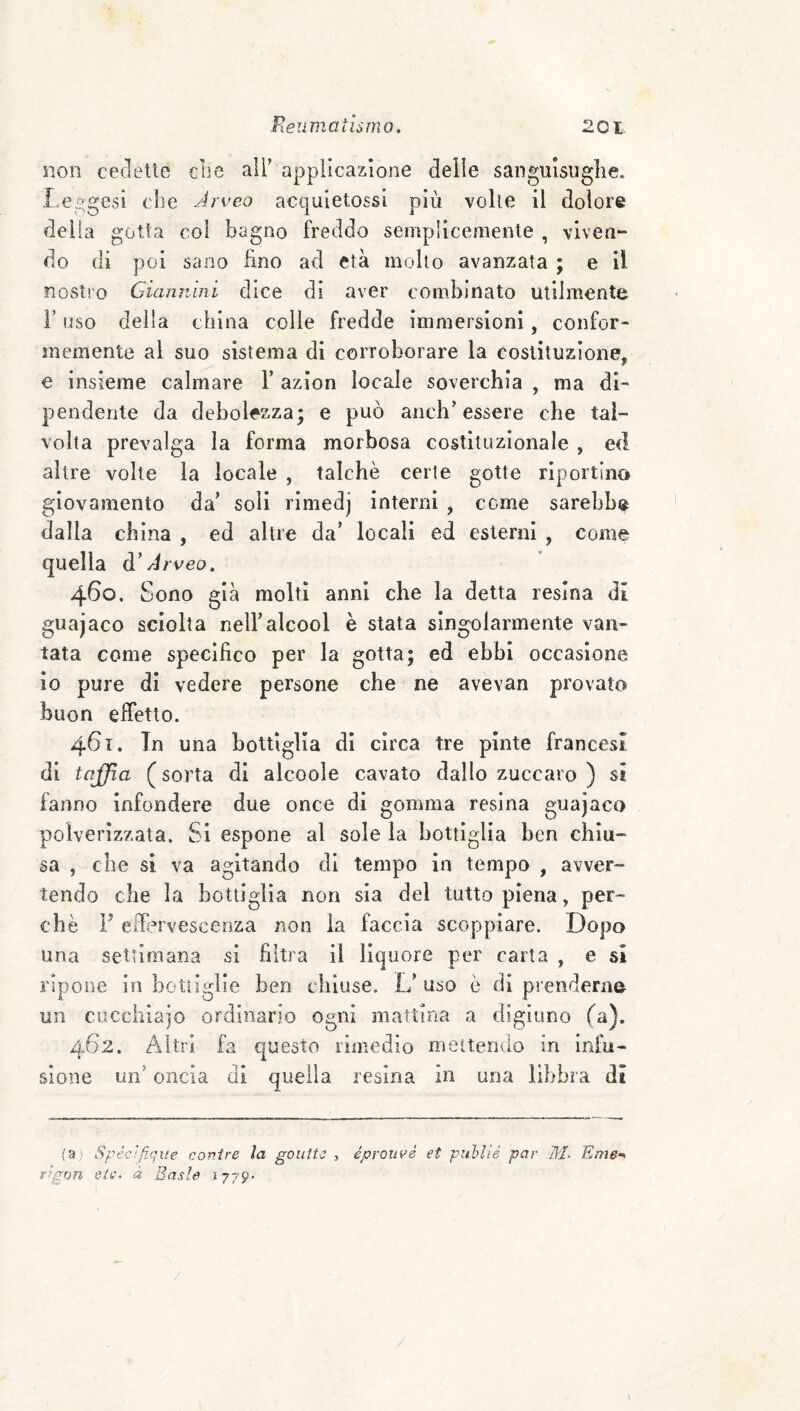 non cedette die ail’ applicazione delle sangulsuglie. l eggesi die Arveo acquletossl più volle il dolore delia gotta coi bagno freddo semplicemente , viven¬ do di poi sano fino ad età mollo avanzata ; e il nostro Giannini dice di aver combinato utilmente r uso della china colle fredde immersioni, confor¬ memente al suo sistema di corroborare la costituzione, e insieme calmare T azion locale soverchia , ma di¬ pendente da debolezza; e può anch’essere che tal¬ volta prevalga la forma morbosa costituzionale , ed altre volte la locale , talché certe gotte riportino giovamento da’ soli rlmedj interni , come sarebb® dalla china , ed altre da’ locali ed esterni , come quella d'Arveo, 460. Sono già molti anni che la detta resina dì guajaco sciolta nell’alcool è stata singolarmente van¬ tata come specifico per la gotta; ed ebbi occasione io pure di vedere persone che ne avevan provato buon effetto. 461. In una bottiglia di circa tre pinte francesi di tajjia ( sorta di alcoole cavato dallo zuccaro ) si fanno infondere due once di gomma resina guajaco polverizzata. Si espone al sole la bottiglia ben chiu¬ sa , che si va agitando di tempo in tempo , avver¬ tendo che la bottiglia non sia del tutto piena, per¬ chè F eifervescenza non la faccia scoppiare. Dopo una settimana si filtra il liquore per carta , e si ripone in bottiglie ben chiuse. L’ uso è di prenderne un cucchiaio ordinario ogni mattina a digiuno (a). 462. Altri fa questo rimedio mettendo in infu¬ sione un’ oncia di quella resina in una libbra di fa) Spéc/fique conire la goutte , éproiivé et pnhlìé par M- 'Eme^ Agon eie, à Baste 1779- \ /