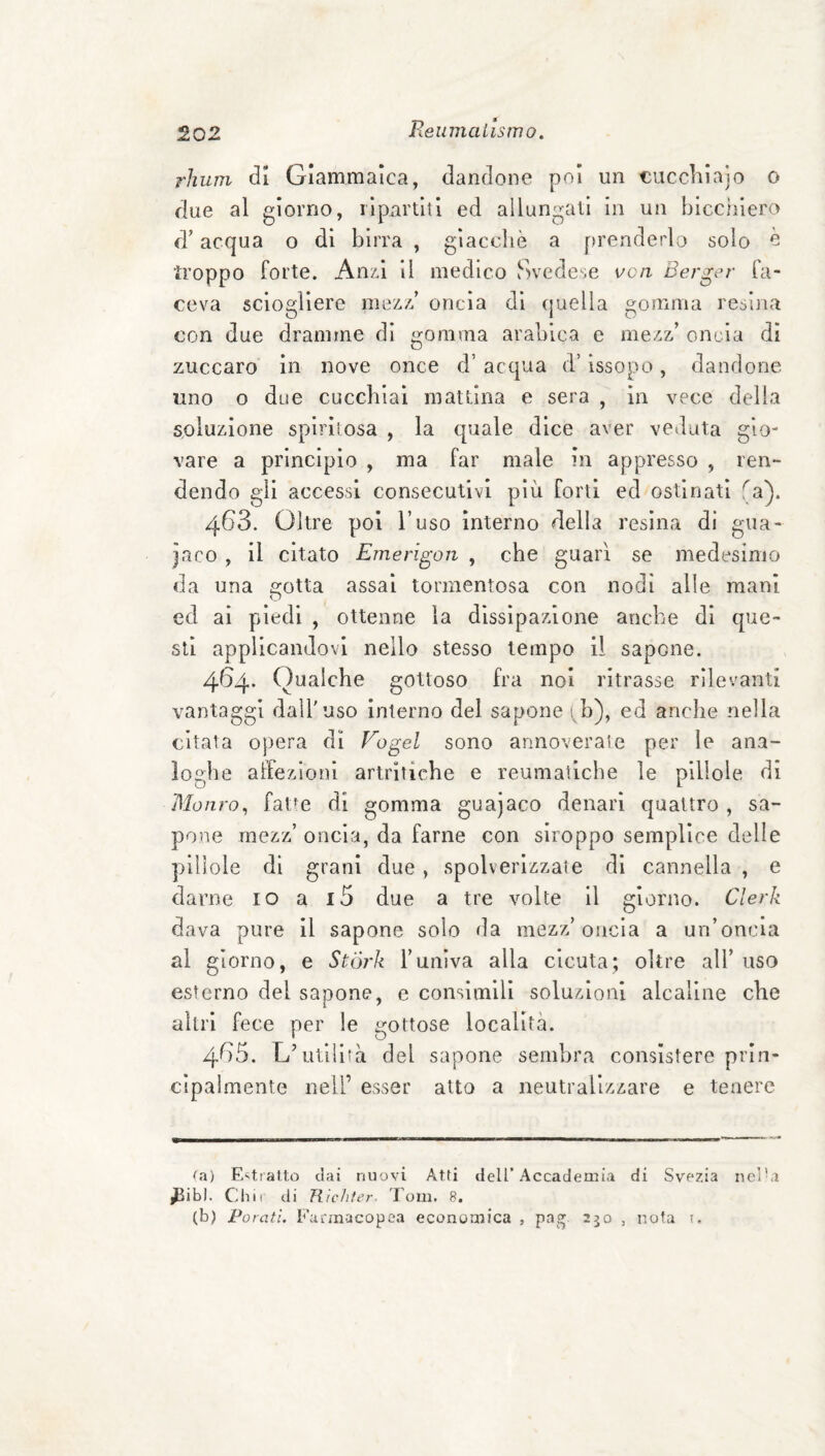 Reiiinaiistrio. rhuni di Glammalca, dandone poi un €uccliìajo o due al giorno, ripartiti ed allungati in un biccìiiero d’acqua o di birra , giacché a prenderlo solo ^ troppo forte. Anz.1 il medico Svedese vc/i Berger fa¬ ceva sciogliere mez/f oncia dì (juella gomma resina con due dramme dì gomma arabica e mezz’ onL'ia di zuccaro in nove once d’ acqua d’issopo, dandone uno o due cucchiai mattina e sera , in vece della soluzione spiritosa , la tpale dice aver veduta gio¬ vare a principio , ma far male in appresso , ren¬ dendo gli accessi consecutivi più forti ed ostinati fa). 463. Oltre poi l’uso interno della resina di gua¬ naco , il citato Emerigon , che guarì se medesimo da una a-otta assai tormentosa con nodi alle mani O ed ai piedi , ottenne la dissipazione anche di que¬ sti applicandovi nello stesso tempo il sapone. 4154* Qualche gottoso fra noi ritrasse rilevanti vantaggi dall'uso interno del sapone i h), ed anche nella citala opera dì Fogel sono annoverale per le ana¬ loghe affezioni artritiche e reumatiche le pillole di Mauro^ fat’e di gomma guajaco denari quattro , sa¬ pone mezz’ oncia, da farne con siroppo semplice delle pillole di grani due, spolverizzale di cannella , e darne io a i5 due a tre volte il giorno. Clerk dava pure il sapone solo da mezz’oncia a un’oncia al giorno, e Stórk l’univa alla cicuta; oltre all’ uso esterno del sapone, e consimili soluzioni alcaline che altri fece per le gottose località. 4^3. L’ullìhà del sapone sembra consistere prin¬ cipalmente nell’ esser atto a neutralizzare e tenere ui) Entrano dai nuovi Atti dell’Accademia di Svezia ncl^i ^ibl. Chii di Tlìclifer- Fom. 8. (b) Parati. Farmacopea economica , pag 250 , nota t.