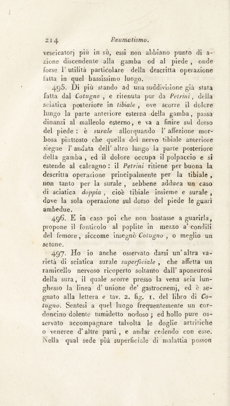 vescicatorj più in su, essi non a]>biano punto dì a- zione discendente alla gamba od al piede , onde forse r utilità particolare della descritta operazione fatta in quel bassissimo luogo. 495. Di più stando àd una suddivisione già stala fatta dal Cotugne , e ritenuta pur da Petriui, della sciatica posteriore in tibiale , ove scorre il dolore lungo la parte anteriore esterna della gamba, passa dinanzi al malleolo esterno, e va a finire sul dorso del piede : è surale allorquando V affezione mor¬ bosa piuttosto che quella del nervo tibiale anteriore siegue r andata deli’ altro lungo la parte posteriore della gamba , ed il dolore occupa il polpaccio e si estende al calcagno : il Petrilli ritiene per buona la descrìtta operazione principalmente per la tibiale , non tanto per la surale , sebbene adduca un caso di sciatica doppia , clob tibiale Insieme e surale , dove la sola operazione sul dorso del piede le guarì ambedue. 496. E in caso poi die non bastasse a guarirla, propone il fonticolo al poplite in mezzo a’ condili del femore, siccome insegnò Cotugno , o meglio un setone. 497. Ho io anche osservato darsi un’ altra va¬ rietà di sciatica surale superficiale , che affetta un rarnicello nervoso ricoperto soltanto dall’ aponeurosi della sura, il quale scorre presso la vena scia lun¬ ghesso la linea d’ unione de’ gastrocnemj, ed e se¬ gnato alla lettera e tav. 2. fig. i. del libro di Co- tugao. Sentesì a quel luogo frequentemente un cor¬ doncino dolente tumidetto nodoso ; ed bollo pure os¬ servato accompagnare talvolta le doglie artritiche o veneree d’altre partì , e andar cedendo con esse. Nella qual sede piu superficiale di malattia posson