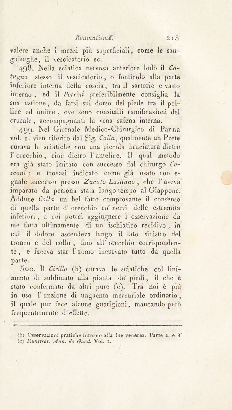 Réuniatism'é', 2 t5 valere anche i mezzi più superficiali, come le san¬ guisughe, il vescicatoi'io ec. 498. INeUa sciatica nervosa anteriore lodò il Co- tugmy stesso il vescicatorio , o fonticolo alia parte inferiore interna della coscia, tra il sartorio e vasto interno , ed il Petrilli preferibilmente consiglia la sua ustione , da farsi sul dorso del piede tra il pol¬ lice ed indice , ove sono consimili ramificazioni del crurale, accompagnanti la vena safena interna. 499. Nel Giornale Medico-Ghirurgico di Parma voi. I. vlen riferito dal Sig. Colla, qualmente un Prete curava le sciatiche con una piccola bruciatura dietro r orecchio, cioè dietro l’antelice. Il qual metodo era già stato Imitato con successo dal chirurgo Ce- sconi ; e trovasi indicato come già usato con e- guale successo presso Zacuto Lusitano^ che ì’aveva imparato da persona stata lungo tempo al Giappone. Add lice Colla un bel fatto comprovante il consenso di quella parte d’ orecchio co’ nervi delle estremità in[erìori , a cui potrei agglugnere 1’ osservazjione da me fatta ultimamente dì un ischiatico recidivo , in cui il dolore ascendeva lungo il lato sinistro del tronco e del collo , fino all' orecchio corrisponden¬ te , e faceva star ruomo incurvato tatto da quella parte. 500. Il Cirillo (h) curava le sciatiche col lini¬ mento di sublimato alla pianta de’ piedi, il che è stato confermato da altri pure (c). Tra noi è più in uso r unzione di unguento mercuriale ordinario , il quale pur fece alcune guarigioni, mancando però frequentemente d’effetto. (b) Osservazioni pratiche intornd alla lue venerea. Parte 2. e Y (c) Ruhstrcit, Ann- ds Gand. Voi. 2.