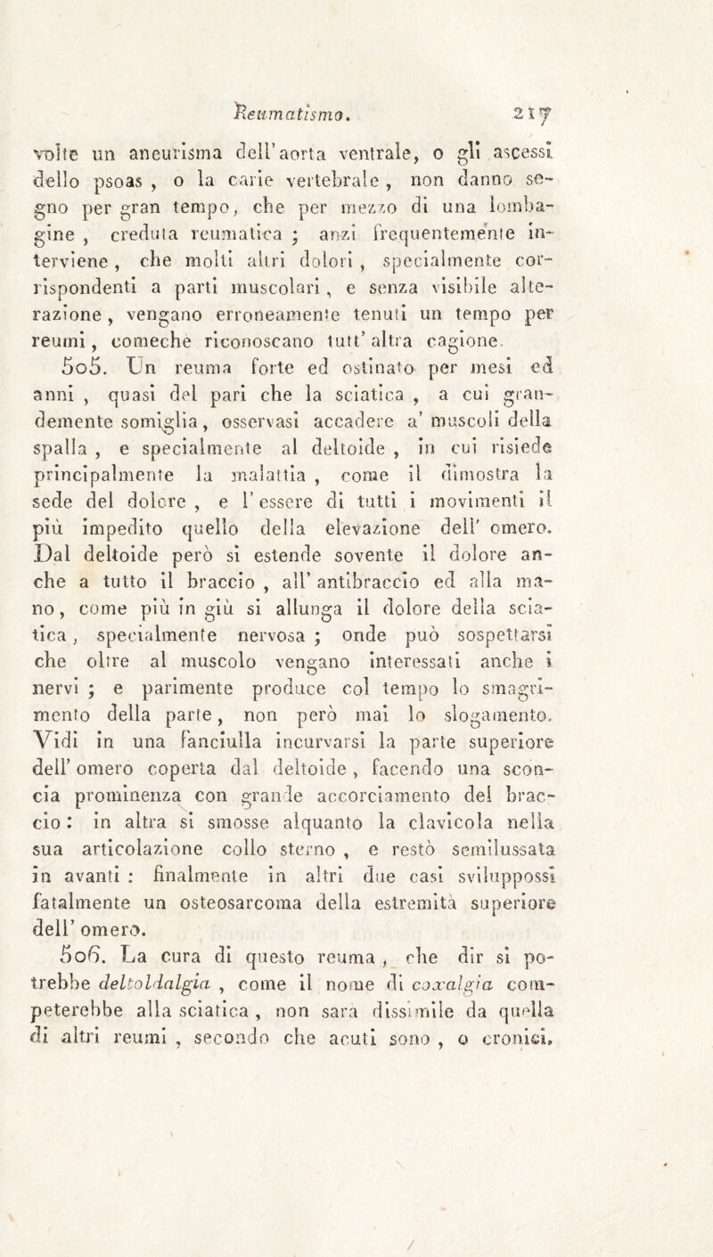 volte un aneurisma deli’aorta ventrale, o gli ascessi dello psoas , o la carie vertebrale , non danno se¬ gno per gran tempo, che per mezzo di una ìoinba- gine , credula reumatica ; arvzi Irequenteme'nie in¬ terviene , che molti altri dolori , specialmente cor¬ rispondenti a parti muscolari, e senza visibile alte¬ razione , vengano erroneamenie tenuii un tempo per reumi, comeche riconoscano tutt’altra cagione. 505. Un reuma forte ed ostinato per mesi ed anni , quasi del pari che la sciatica , a cui gran¬ demente somiglia, osservasi accadere a’ muscoli della spalla , e specialmente al deltoide , in cui risiede principalmente la malattia , come il dimostra la sede del dolore , e i’ essere di tutti i movimenti lì più impedito quello della elevazione dell' omero. Dal deltoide però si estende sovente il dolore an¬ che a tutto il braccio , all’ antibraccio ecl alla ma¬ no , come più in giù si allunga il dolore della scia¬ tica , specialmente nervosa ; onde può sospettarsi che oltre al muscolo vengano Interessati anche i nervi ; e parimente produce col tempo lo smagrì- mento della parte, non però mai lo slogamento. Vidi in una fanciulla incurvarsi la parte superiore dell’ omero coperta dal deltoide , facendo una scon¬ cia prominenza con grande accorciamento dei brac¬ cio : in altra si smosse alquanto la clavlcola nella sua articolazione collo sterno , e restò scmilussala in avanti : finalmente in altri due casi sviluppossi fatalmente un osteosarcoma della estremità superiore deir omero. 506. La cura di questo reuma , ohe dir si po¬ trebbe deltoldalgia , come 11 nome di coxalgìa com¬ peterebbe alla sciatica , non sara dissimile da quella di altri reumi , secondo che acuti sono , o cronici. \ /